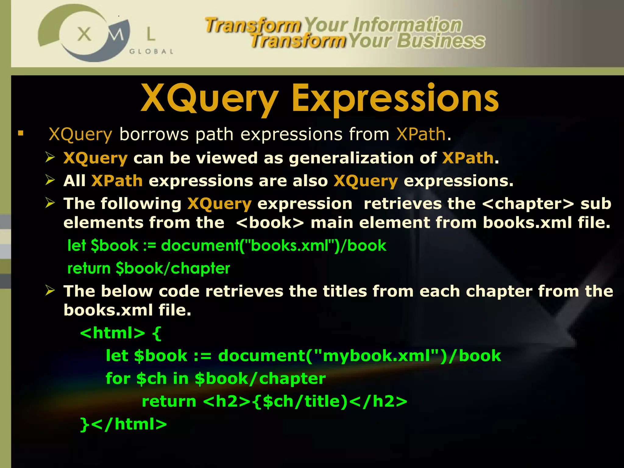 XQuery Expressions XQuery  borrows path expressions from  XPath .  XQuery  can be viewed as generalization of  XPath .  All  XPath  expressions are also  XQuery  expressions.  The following  XQuery  expression  retrieves the <chapter> sub elements from the  <book> main element from books.xml file.    let $book := document("books.xml")/book   return $book/chapter The below code retrieves the titles from each chapter from the books.xml file.  <html> {    let $book := document("mybook.xml")/book    for $ch in $book/chapter  return <h2>{$ch/title)</h2> }</html>  