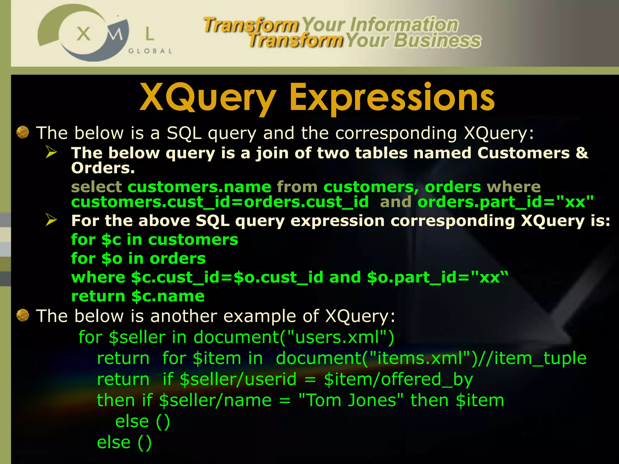 XQuery Expressions The below is a SQL query and the corresponding XQuery:  The below query is a join of two tables named Customers & Orders. select  customers.name  from  customers, orders  where  customers.cust_id=orders.cust_id  and  orders.part_id="xx"  For the above SQL query expression corresponding XQuery is:  for $c in customers  for $o in orders  where $c.cust_id=$o.cust_id and $o.part_id="xx“ return $c.name   The below is another example of XQuery: for $seller in document("users.xml")     return  for $item in  document("items.xml")//item_tuple     return  if $seller/userid = $item/offered_by   then if $seller/name = "Tom Jones" then $item    else ()   else () 
