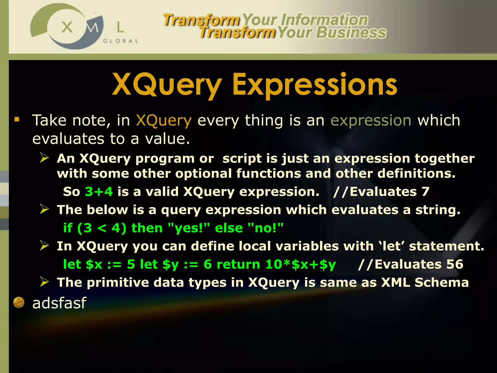 XQuery Expressions Take note, in  XQuery  every thing is an  expression  which evaluates to a value. An XQuery program or  script is just an expression together with some other optional functions and other definitions.  So  3+4  is a valid XQuery expression.  //Evaluates 7 The below is a query expression which evaluates a string. if (3 < 4) then "yes!" else "no!" In XQuery you can define local variables with ‘let’ statement.  let $x := 5 let $y := 6 return 10*$x+$y   //Evaluates 56 The primitive data types in XQuery is same as XML Schema adsfasf 
