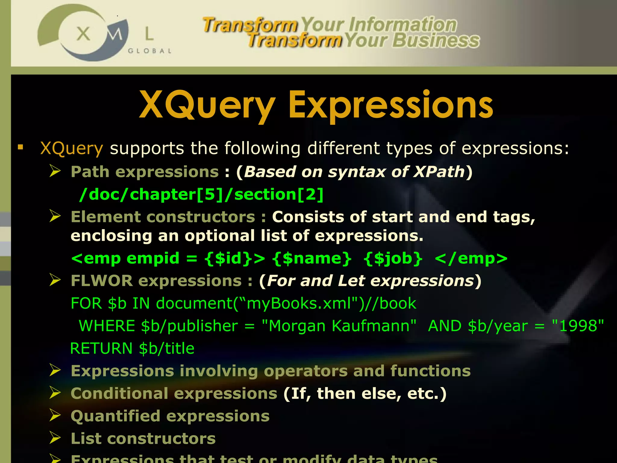 XQuery Expressions XQuery  supports the following different types of expressions: Path expressions  : ( Based on syntax of XPath ) /doc/chapter[5]/section[2]  Element constructors :  Consists of start and end tags, enclosing an optional list of expressions.  <emp empid = {$id}> {$name}  {$job}  </emp> FLWOR expressions :  ( For and Let expressions ) FOR $b IN document(“myBooks.xml")//book  WHERE $b/publisher = "Morgan Kaufmann"  AND $b/year = "1998"  RETURN $b/title Expressions involving operators and functions Conditional expressions  (If, then else, etc.) Quantified expressions List constructors Expressions that test or modify data types.  