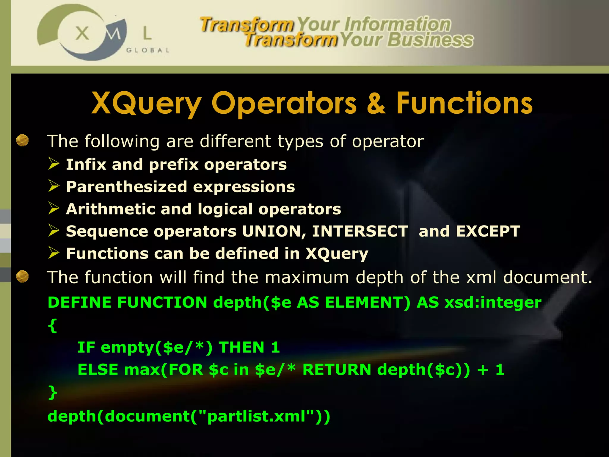 XQuery Operators & Functions The following are different types of operator  Infix and prefix operators Parenthesized expressions Arithmetic and logical operators Sequence operators UNION, INTERSECT  and EXCEPT Functions can be defined in XQuery The function will find the maximum depth of the xml document. DEFINE FUNCTION depth($e AS ELEMENT) AS xsd:integer  {  IF empty($e/*) THEN 1  ELSE max(FOR $c in $e/* RETURN depth($c)) + 1  }  depth(document("partlist.xml"))  