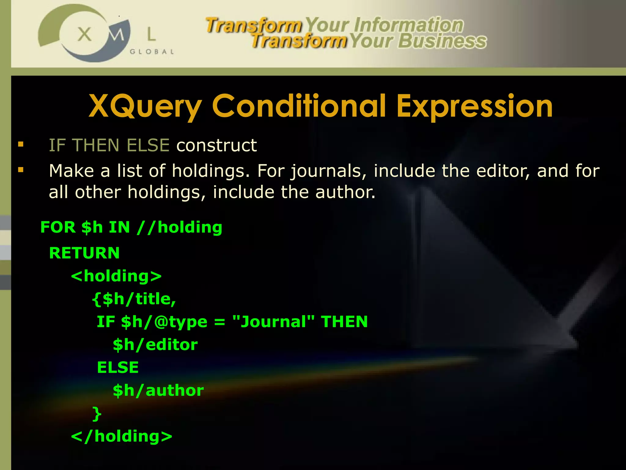 XQuery Conditional Expression IF THEN ELSE  construct Make a list of holdings. For journals, include the editor, and for all other holdings, include the author.  FOR $h IN //holding  RETURN  <holding>  {$h/title,  IF $h/@type = "Journal" THEN  $h/editor  ELSE  $h/author }  </holding> 