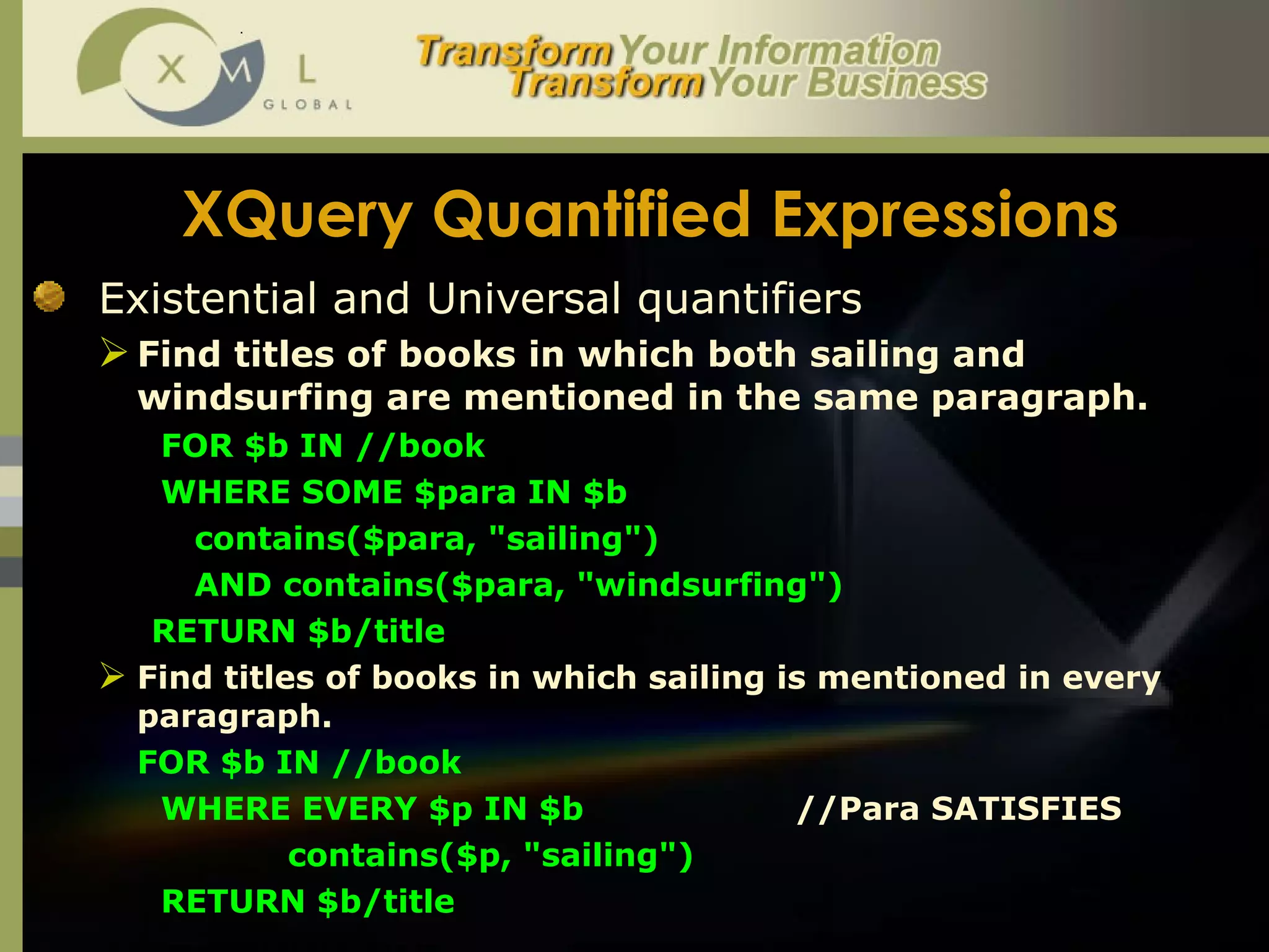 XQuery Quantified Expressions Existential and Universal quantifiers Find titles of books in which both sailing and windsurfing are mentioned in the same paragraph. FOR $b IN //book  WHERE SOME $para IN $b contains($para, "sailing")  AND contains($para, "windsurfing")  RETURN $b/title Find titles of books in which sailing is mentioned in every paragraph.  FOR $b IN //book  WHERE EVERY $p IN $b //Para SATISFIES  contains($p, "sailing")  RETURN $b/title  