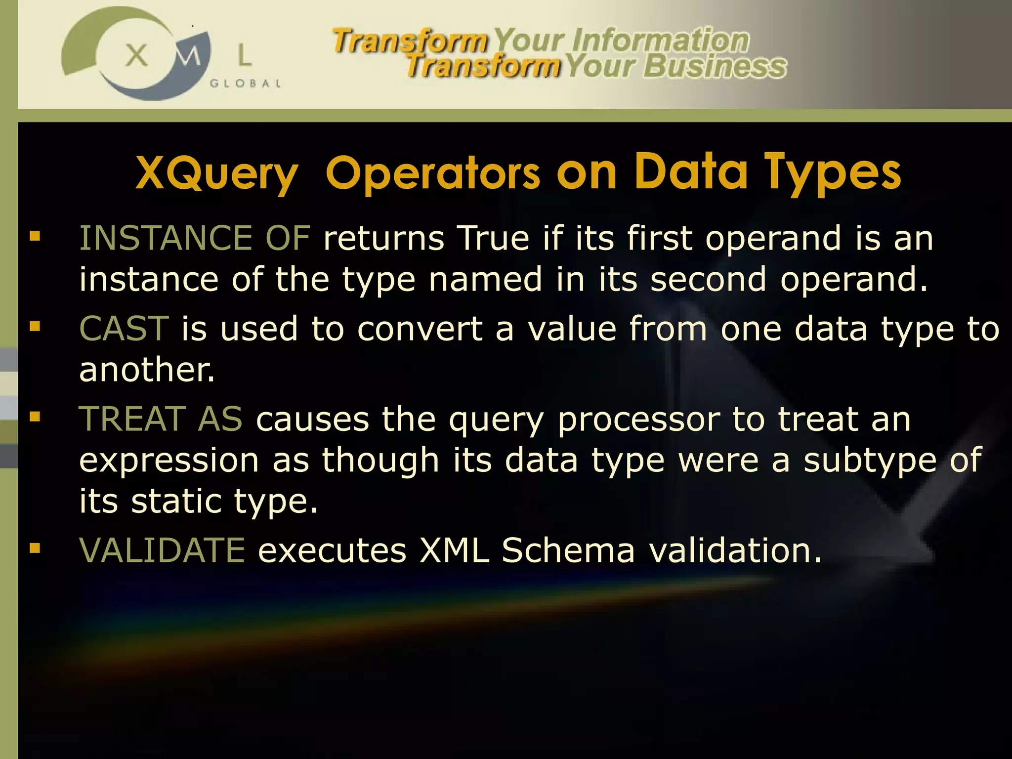 XQuery  Operators  on Data Types INSTANCE OF  returns True if its first operand is an instance of the type named in its second operand. CAST  is used to convert a value from one data type to another. TREAT AS  causes the query processor to treat an expression as though its data type were a subtype of its static type. VALIDATE  executes XML Schema validation.  