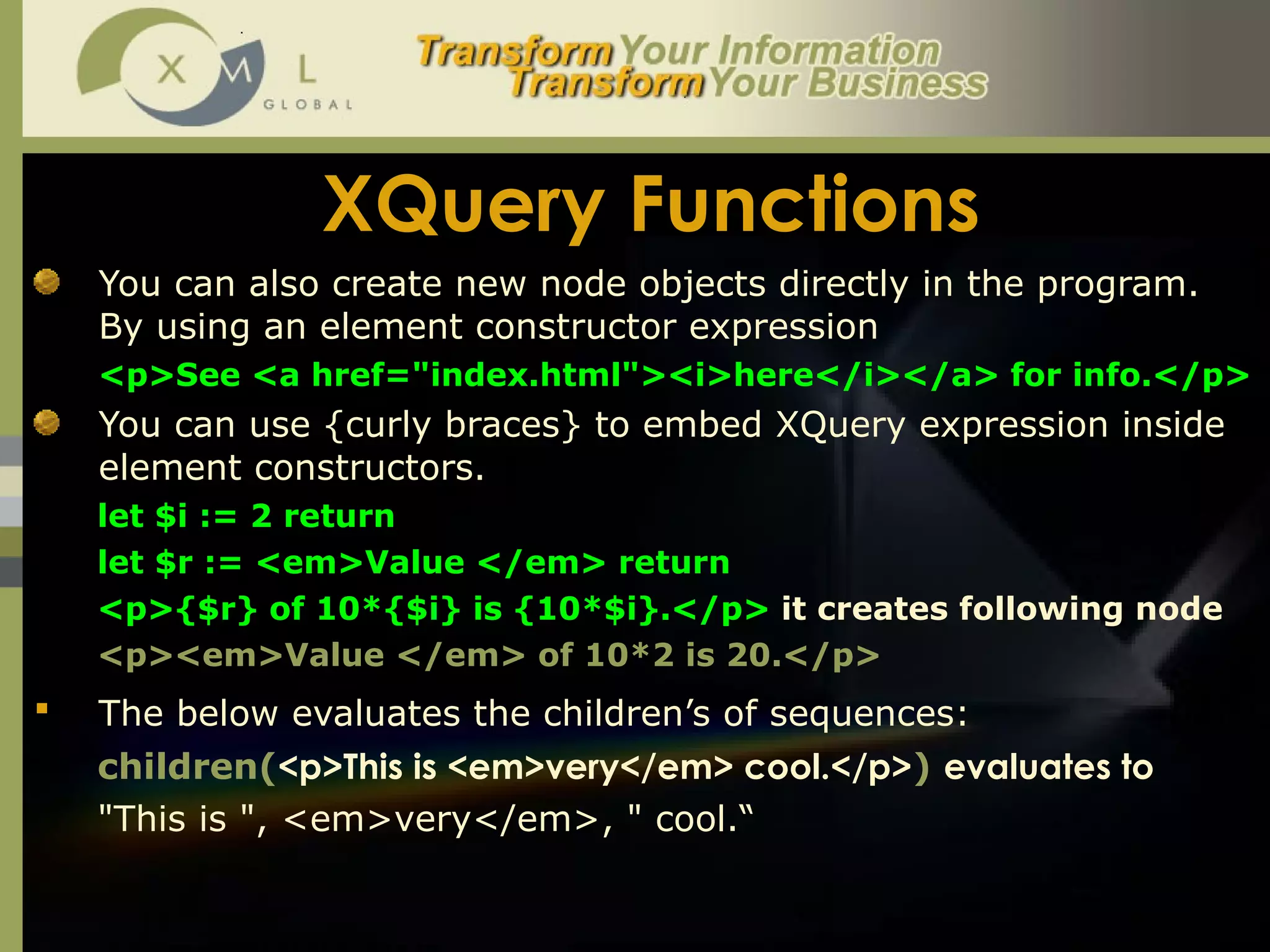 XQuery Functions You can also create new node objects directly in the program. By using an element constructor expression <p>See <a href="index.html"><i>here</i></a> for info.</p> You can use {curly braces} to embed XQuery expression inside element constructors.  let $i := 2 return let $r := <em>Value </em> return <p>{$r} of 10*{$i} is {10*$i}.</p>  it creates following node  <p><em>Value </em> of 10*2 is 20.</p> The below evaluates the children’s of sequences:   children( <p>This is <em>very</em> cool.</p> )  evaluates to  "This is ", <em>very</em>, " cool.“ 