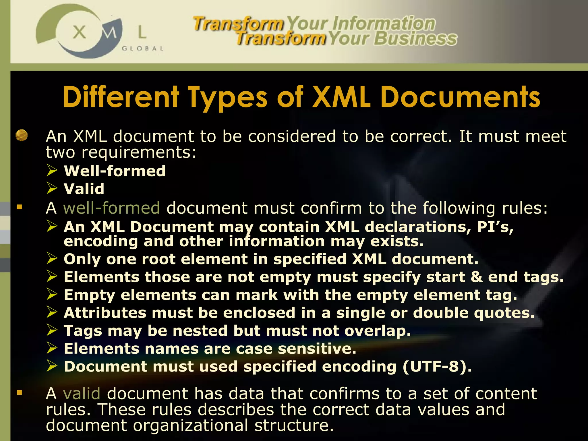 Different Types of XML Documents An XML document to be considered to be correct. It must meet two requirements:  Well-formed Valid A  well-formed  document must confirm to the following rules: An XML Document may contain XML declarations, PI’s, encoding and other information may exists.  Only one root element in specified XML document.  Elements those are not empty must specify start & end tags.  Empty elements can mark with the empty element tag.  Attributes must be enclosed in a single or double quotes.  Tags may be nested but must not overlap.  Elements names are case sensitive.  Document must used specified encoding (UTF-8).  A  valid  document has data that confirms to a set of content rules. These rules describes the correct data values and document organizational structure.  