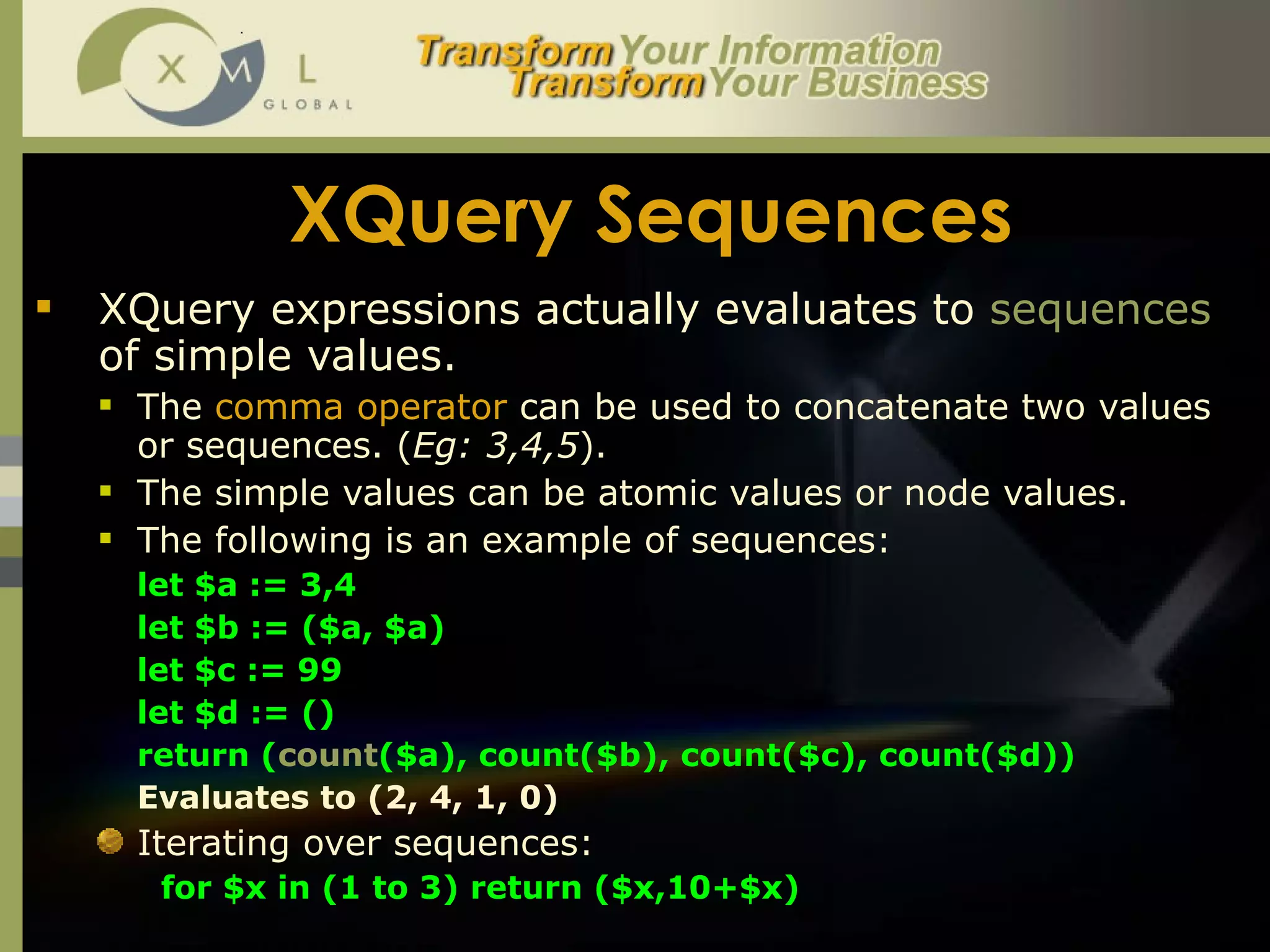 XQuery Sequences XQuery expressions actually evaluates to  sequences  of simple values.  The  comma operator  can be used to concatenate two values or sequences. ( Eg: 3,4,5 ).  The simple values can be atomic values or node values.  The following is an example of sequences:  let $a := 3,4 let $b := ($a, $a) let $c := 99 let $d := () return ( count ($a), count($b), count($c), count($d)) Evaluates to (2, 4, 1, 0) Iterating over sequences: for $x in (1 to 3) return ($x,10+$x)  