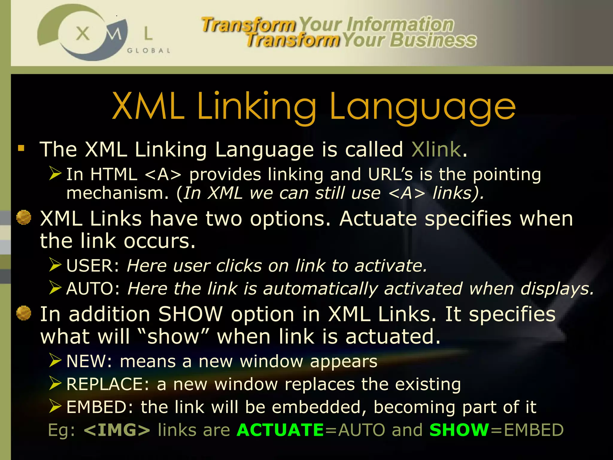 XML Linking Language The XML Linking Language is called  Xlink .  In HTML <A> provides linking and URL’s is the pointing mechanism. ( In XML we can still use <A> links).  XML Links have two options. Actuate specifies when the link occurs.  USER:  Here user clicks on link to activate.  AUTO:  Here the link is automatically activated when displays. In addition SHOW option in XML Links. It specifies what will “show” when link is actuated.  NEW: means a new window appears REPLACE: a new window replaces the existing EMBED: the link will be embedded, becoming part of it Eg:  <IMG>  links are  ACTUATE =AUTO and  SHOW =EMBED 