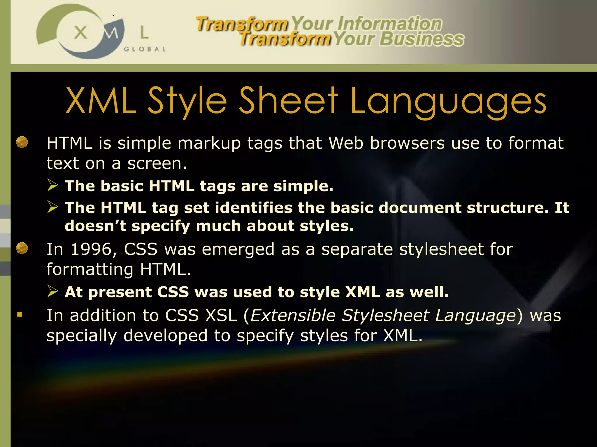 XML Style Sheet Languages HTML is simple markup tags that Web browsers use to format text on a screen.  The basic HTML tags are simple.  The HTML tag set identifies the basic document structure. It doesn’t specify much about styles.  In 1996, CSS was emerged as a separate stylesheet for formatting HTML.  At present CSS was used to style XML as well.  In addition to CSS XSL ( Extensible Stylesheet Language ) was specially developed to specify styles for XML.  