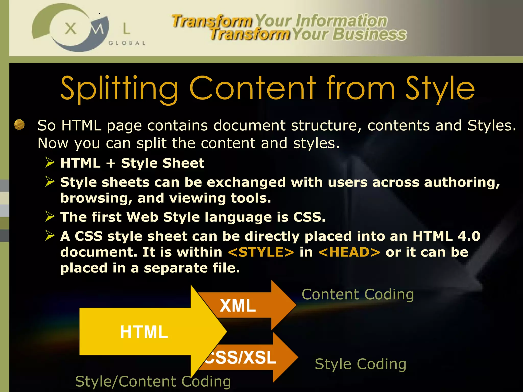 Splitting Content from Style So HTML page contains document structure, contents and Styles. Now you can split the content and styles.  HTML + Style Sheet Style sheets can be exchanged with users across authoring, browsing, and viewing tools.  The first Web Style language is CSS. A CSS style sheet can be directly placed into an HTML 4.0 document. It is within  <STYLE>  in  <HEAD>  or it can be placed in a separate file. Style/Content Coding Content Coding Style Coding 