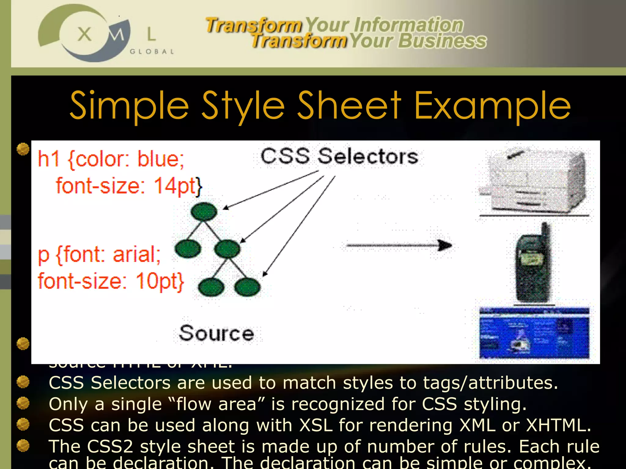 Simple Style Sheet Example The below is a sample CSS example:  <STYLE type="text/css">  H1 {color: blue; font-size: 18pt; font-style: italic;  font-weight: bold;} H2, H3, H4 {font-size: 12pt; font-style: normal;  font-weight:  bold;} H2 {color: black} H3 {color: aqua} H4 {color: fuchsia} </STYLE> CSS uses a linear model to directly apply formatting to the source HTML or XML.  CSS Selectors are used to match styles to tags/attributes.  Only a single “flow area” is recognized for CSS styling.  CSS can be used along with XSL for rendering XML or XHTML. The CSS2 style sheet is made up of number of rules. Each rule can be declaration. The declaration can be simple or complex.  