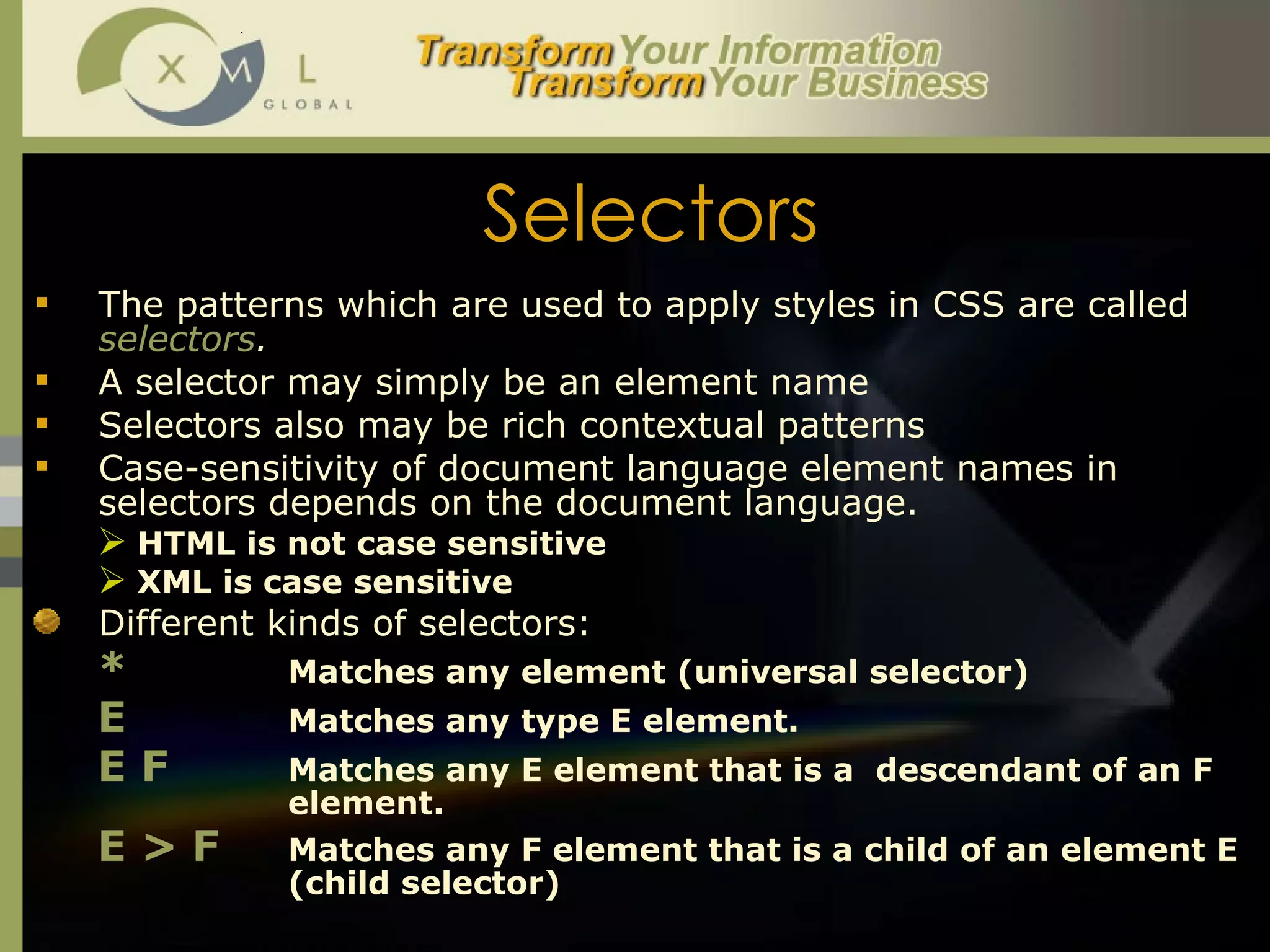 Selectors The patterns which are used to apply styles in CSS are called  selectors . A selector may simply be an element name Selectors also may be rich contextual patterns Case-sensitivity of document language element names in selectors depends on the document language. HTML is not case sensitive XML is case sensitive Different kinds of selectors:  *   Matches any element (universal selector) E   Matches any type E element.  E F   Matches any E element that is a  descendant of an F  element. E > F   Matches any F element that is a child of an element E  (child selector) 