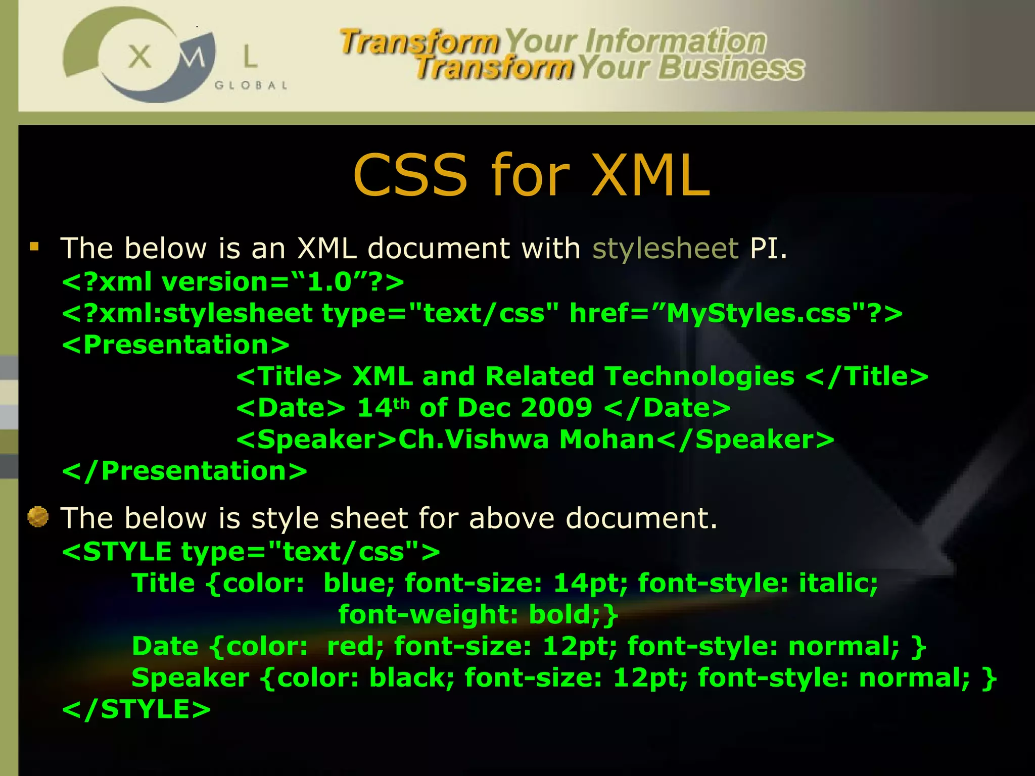 CSS for XML The below is an XML document with  stylesheet  PI. <?xml version=“1.0”?>  <?xml:stylesheet type="text/css" href=”MyStyles.css"?> <Presentation> <Title> XML and Related Technologies </Title> <Date> 14 th  of Dec 2009 </Date> <Speaker>Ch.Vishwa Mohan</Speaker> </Presentation> The below is style sheet for above document. <STYLE type="text/css">  Title {color:  blue; font-size: 14pt; font-style: italic;  font-weight: bold;} Date {color:  red; font-size: 12pt; font-style: normal; } Speaker {color: black; font-size: 12pt; font-style: normal; } </STYLE> 
