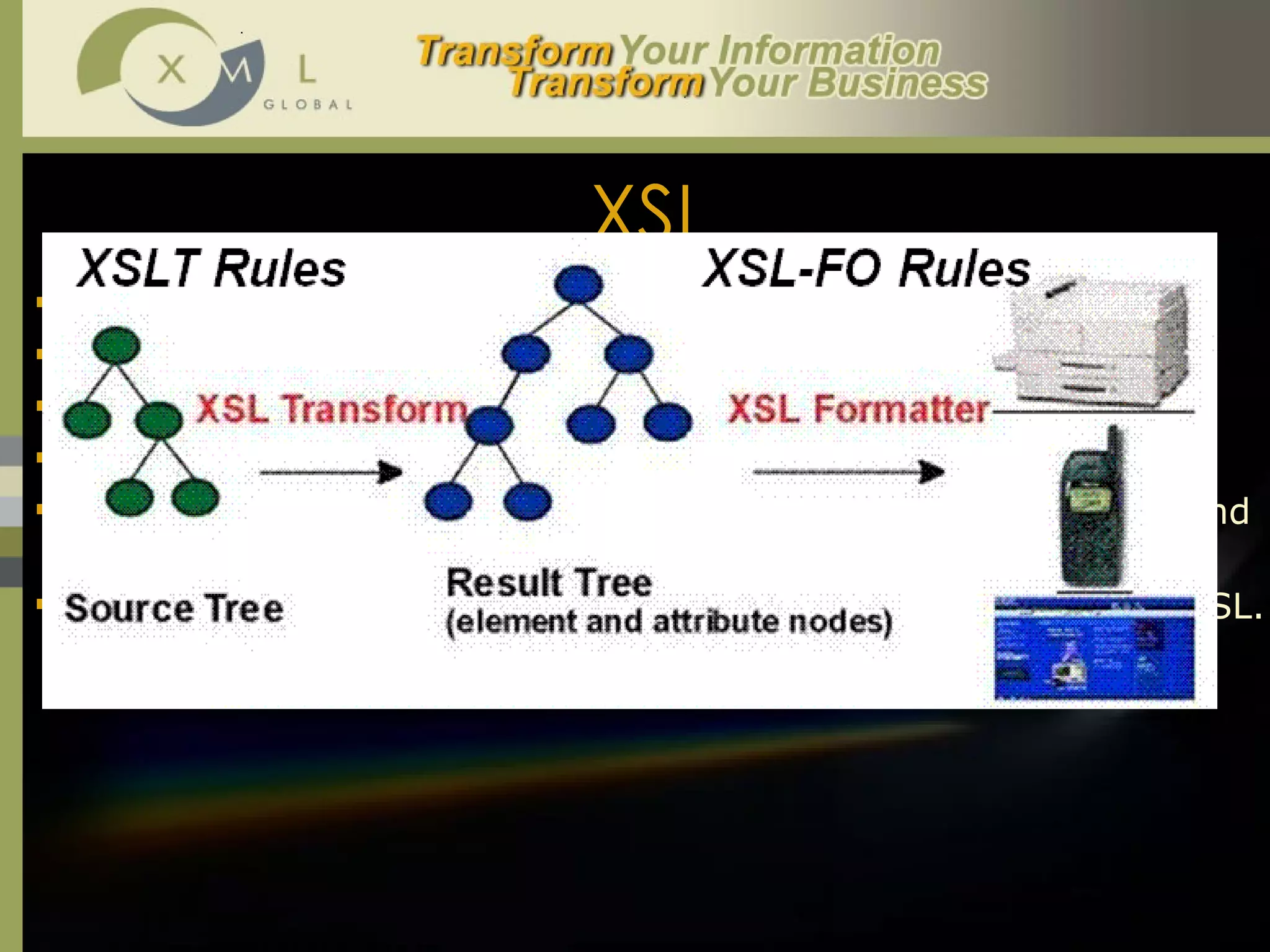 XSL XSL stands for  Extensible Style Sheet Language . XSL was designed to specify styles for XML.  Unlike CSS XSL is in XML syntax.  XSL has a 2-part processing model  Transform  /  Format .  XSL also allows for multiple flow areas and support for online and print formatting.  XSLT ( XSL Transformation Language ) was the first module of XSL. 