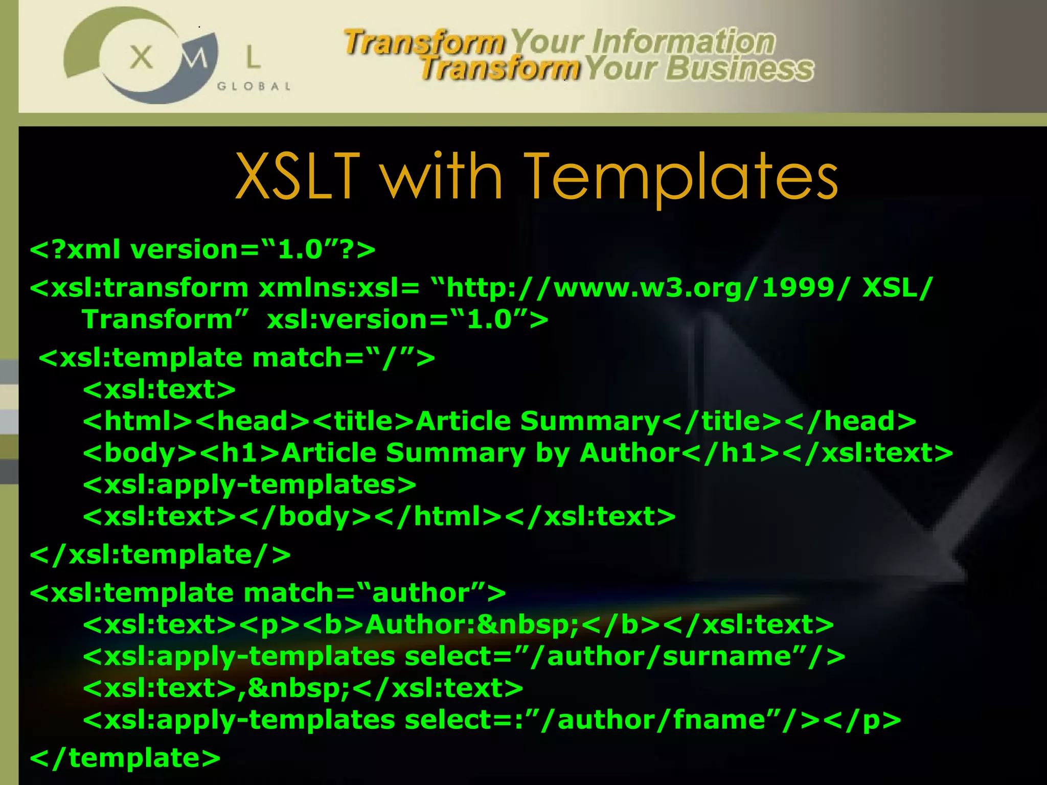 XSLT with Templates <?xml version=“1.0”?> <xsl:transform xmlns:xsl= “http://www.w3.org/1999/ XSL/ Transform”  xsl:version=“1.0”> <xsl:template match=“/”> <xsl:text> <html><head><title>Article Summary</title></head> <body><h1>Article Summary by Author</h1></xsl:text> <xsl:apply-templates> <xsl:text></body></html></xsl:text> </xsl:template/> <xsl:template match=“author”>  <xsl:text><p><b>Author:&nbsp;</b></xsl:text> <xsl:apply-templates select=”/author/surname”/> <xsl:text>,&nbsp;</xsl:text> <xsl:apply-templates select=:”/author/fname”/></p> </template> 