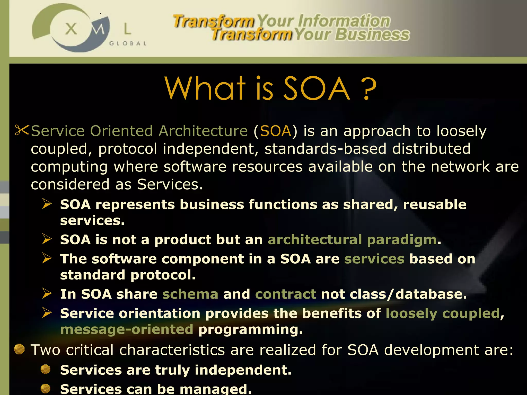 What is SOA  ? Service Oriented Architecture  ( SOA ) is an approach to loosely coupled, protocol independent, standards-based distributed computing where software resources available on the network are considered as Services.  SOA represents business functions as shared, reusable services.  SOA is not a product but an  architectural paradigm .  The software component in a SOA are  services  based on standard protocol.  In SOA share  schema  and  contract  not class/database.  Service orientation provides the benefits of  loosely coupled ,  message-oriented  programming.  Two critical characteristics are realized for SOA development are: Services are truly independent.  Services can be managed.  