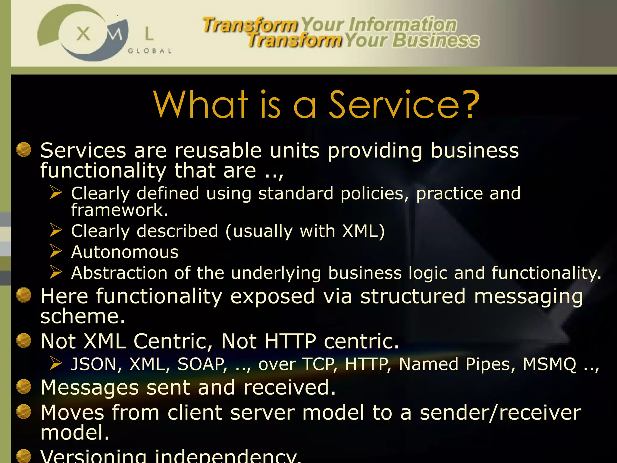 What is a Service ? Services are reusable units providing business functionality that are .., Clearly defined using standard policies, practice and framework.  Clearly described (usually with XML) Autonomous Abstraction of the underlying business logic and functionality.  Here functionality exposed via structured messaging scheme.  Not XML Centric, Not HTTP centric.  JSON, XML, SOAP, .., over TCP, HTTP, Named Pipes, MSMQ ..,  Messages sent and received.  Moves from client server model to a sender/receiver model.  Versioning independency.  