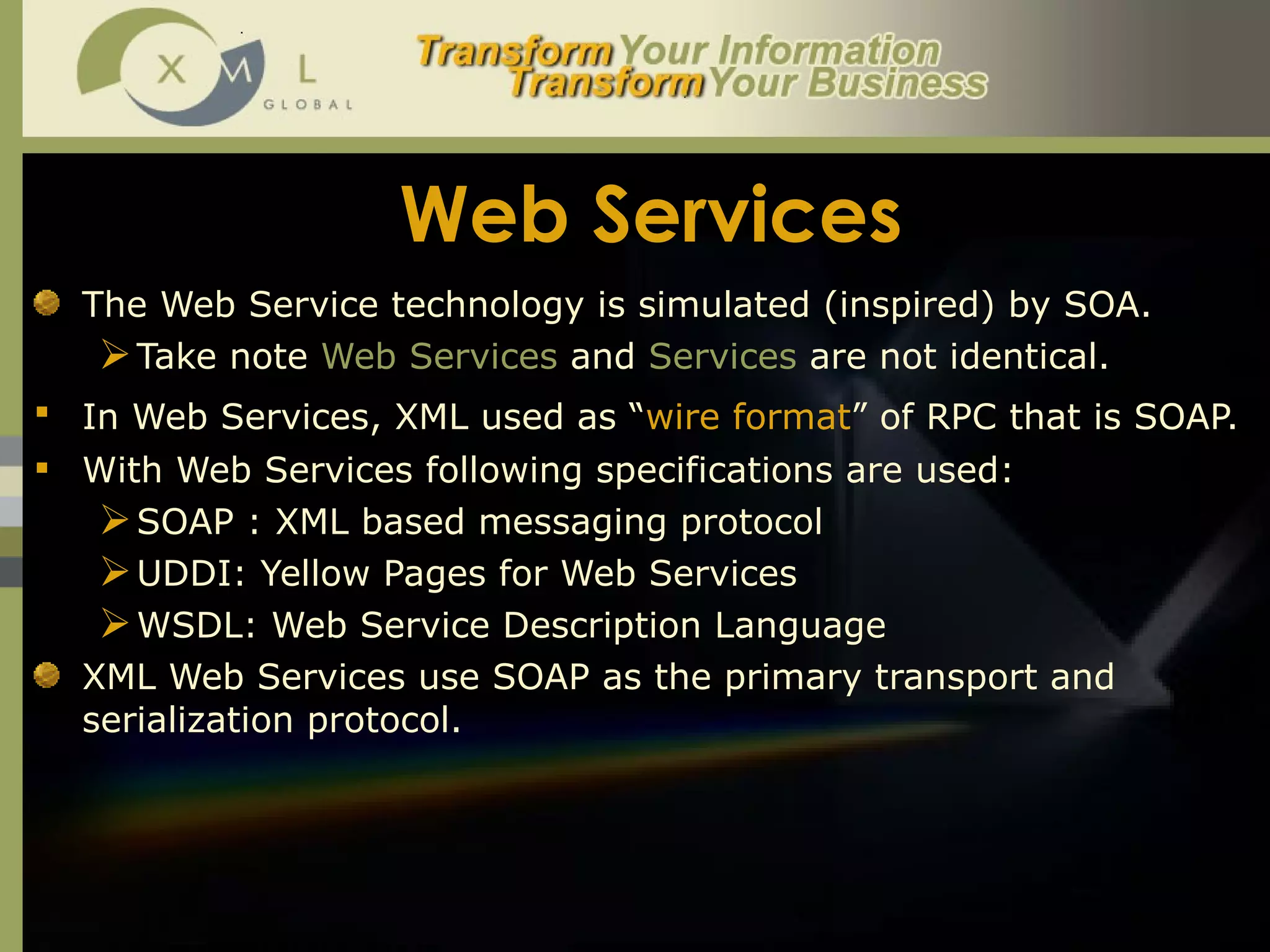 Web Services The Web Service technology is simulated (inspired) by SOA. Take note  Web Services  and  Services  are not identical.  In Web Services, XML used as “ wire format ” of RPC that is SOAP.   With Web Services following specifications are used: SOAP : XML based messaging protocol UDDI: Yellow Pages for Web Services WSDL: Web Service Description Language  XML Web Services use SOAP as the primary transport and serialization protocol.  