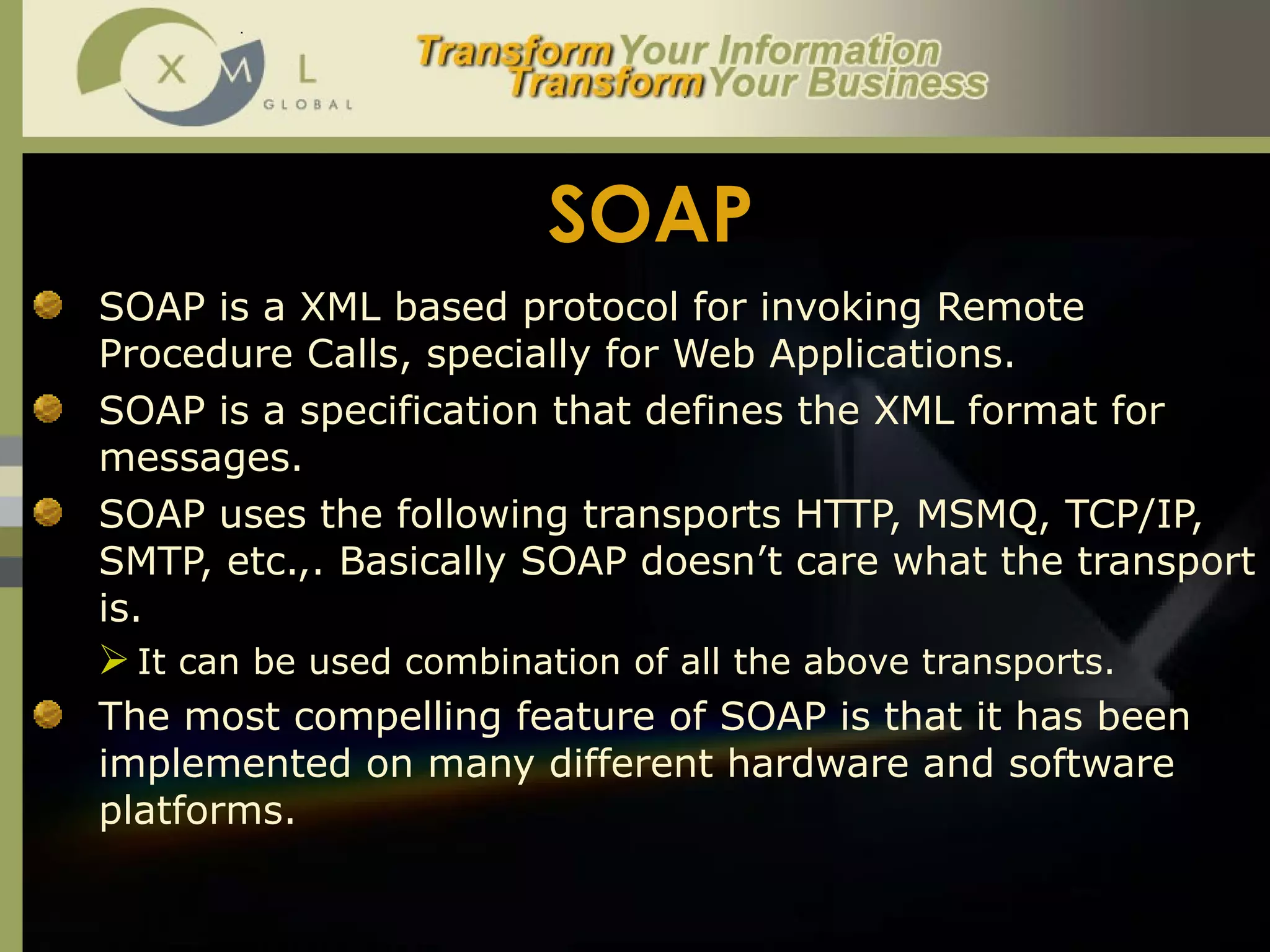 SOAP SOAP is a XML based protocol for invoking Remote Procedure Calls, specially for Web Applications.  SOAP is a specification that defines the XML format for messages.  SOAP uses the following transports HTTP, MSMQ, TCP/IP, SMTP, etc.,. Basically SOAP doesn’t care what the transport is.  It can be used combination of all the above transports. The most compelling feature of SOAP is that it has been implemented on many different hardware and software platforms.  