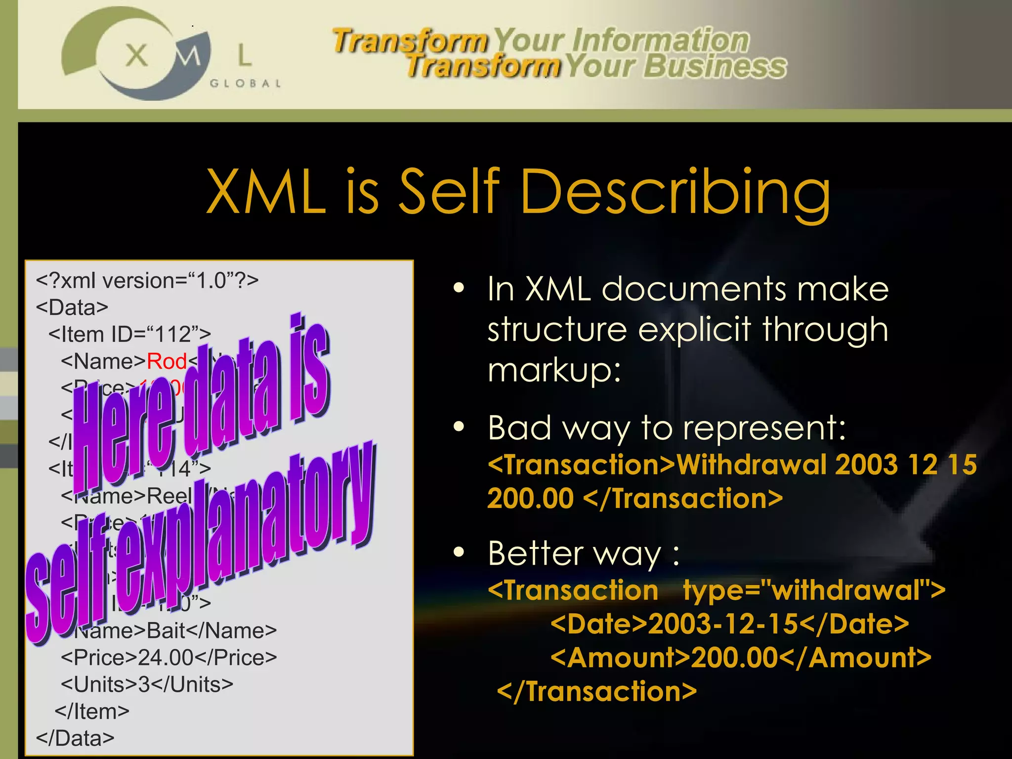 XML is Self Describing <?xml version=“1.0”?> <Data>   <Item ID=“112”>   <Name> Rod </Name>   <Price> 12.00 </Price>   <Units> 1 </Units>   </Item>   <Item ID=“114”>   <Name>Reel</Name>   <Price>15.00</Price>   <Units>1</Units>   </Item>   <Item ID=“120”>   <Name>Bait</Name>   <Price>24.00</Price>   <Units>3</Units>   </Item>  </Data> Here data is  self explanatory  In XML documents make structure explicit through markup:  Bad way to represent:  <Transaction>Withdrawal 2003 12 15  200.00 </Transaction>   Better way :  <Transaction  type="withdrawal"> <Date>2003-12-15</Date> <Amount>200.00</Amount> </Transaction> 