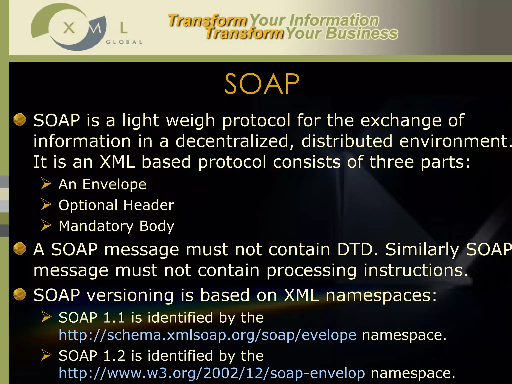 SOAP SOAP is a light weigh protocol for the exchange of information in a decentralized, distributed environment. It is an XML based protocol consists of three parts:  An Envelope Optional Header Mandatory Body A SOAP message must not contain DTD. Similarly SOAP message must not contain processing instructions.  SOAP versioning is based on XML namespaces:  SOAP 1.1 is identified by the  http://schema.xmlsoap.org/soap/evelope  namespace.  SOAP 1.2 is identified by the  http://www.w3.org/2002/12/soap-envelop  namespace.  