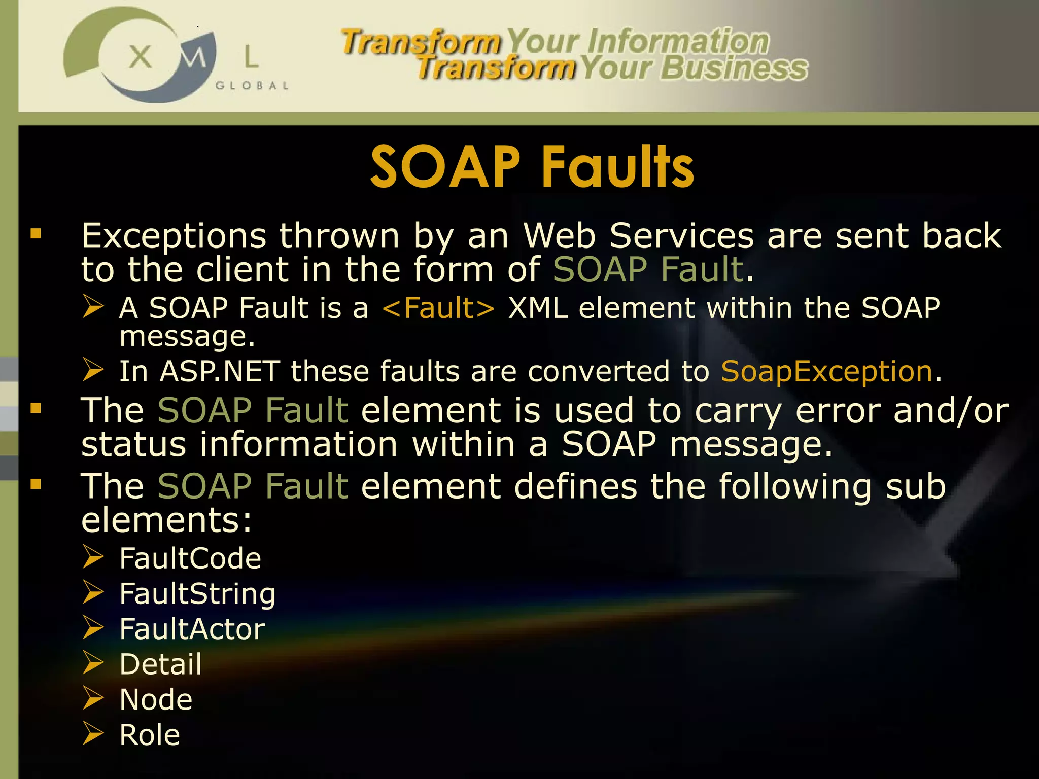 SOAP Faults Exceptions thrown by an Web Services are sent back to the client in the form of  SOAP Fault .  A SOAP Fault is a  <Fault>  XML element within the SOAP message. In ASP.NET these faults are converted to  SoapException .  The  SOAP Fault  element is used to carry error and/or status information within a SOAP message.  The  SOAP Fault  element defines the following sub elements: FaultCode FaultString FaultActor Detail Node Role  