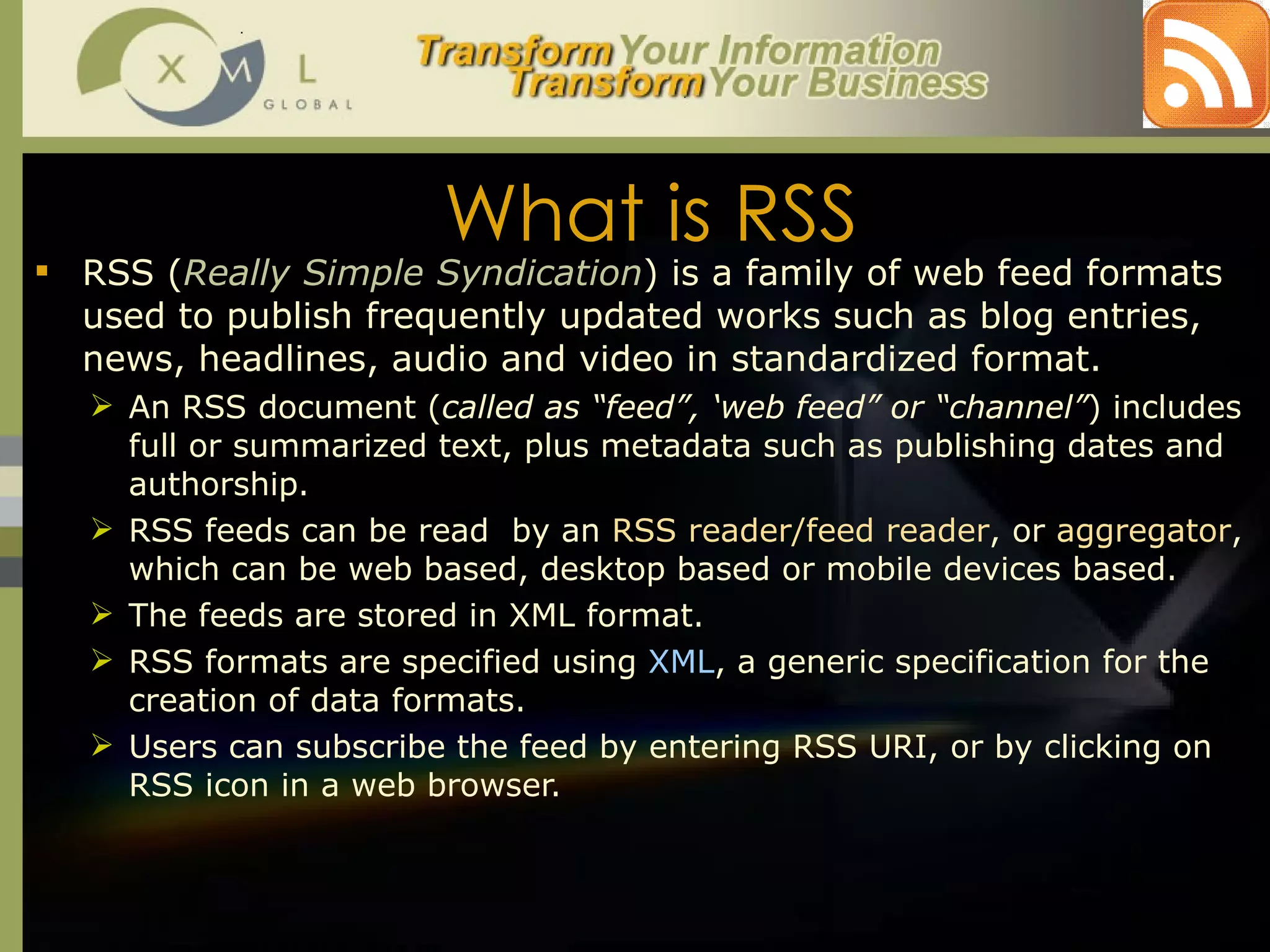What is RSS RSS ( Really Simple Syndication ) is a family of web feed formats used to publish frequently updated works such as blog entries, news, headlines, audio and video in standardized format.  An RSS document ( called as “feed”, ‘web feed” or “channel” ) includes full or summarized text, plus metadata such as publishing dates and authorship.  RSS feeds can be read  by an  RSS reader/feed reader , or  aggregator , which can be web based, desktop based or mobile devices based.  The feeds are stored in XML format.  RSS formats are specified using  XML , a generic specification for the creation of data formats. Users can subscribe the feed by entering RSS URI, or by clicking on RSS icon in a web browser.  