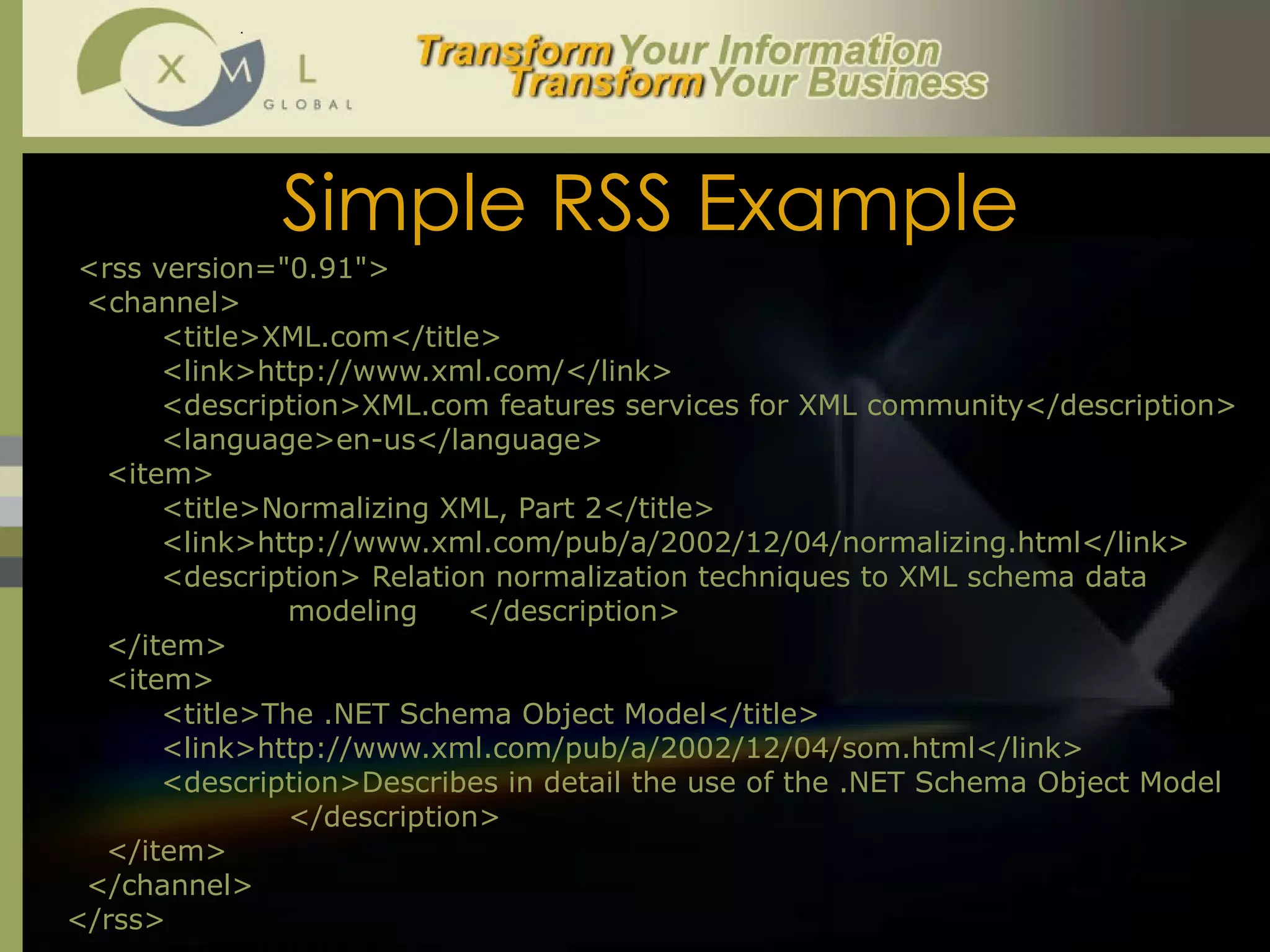 Simple RSS Example <rss version="0.91">   <channel>      <title>XML.com</title>      <link>http://www.xml.com/</link>       <description>XML.com features services for XML community</description>      <language>en-us</language>     <item>        <title>Normalizing XML, Part 2</title>        <link>http://www.xml.com/pub/a/2002/12/04/normalizing.html</link>        <description> Relation normalization techniques to XML schema data  modeling  </description>     </item>     <item>        <title>The .NET Schema Object Model</title>        <link>http://www.xml.com/pub/a/2002/12/04/som.html</link>        <description>Describes in detail the use of the .NET Schema Object Model  </description>     </item>   </channel> </rss>  