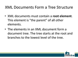 XML Documents Form a Tree Structure
• XML documents must contain a root element.
  This element is "the parent" of all other
  elements.
• The elements in an XML document form a
  document tree. The tree starts at the root and
  branches to the lowest level of the tree.
 