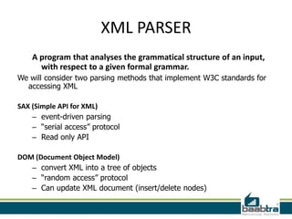 XML PARSER
    A program that analyses the grammatical structure of an input,
      with respect to a given formal grammar.
We will consider two parsing methods that implement W3C standards for
  accessing XML

SAX (Simple API for XML)
    – event-driven parsing
    – “serial access” protocol
    – Read only API

DOM (Document Object Model)
   – convert XML into a tree of objects
   – “random access” protocol
   – Can update XML document (insert/delete nodes)
 