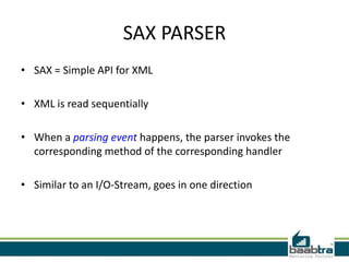 SAX PARSER
• SAX = Simple API for XML

• XML is read sequentially

• When a parsing event happens, the parser invokes the
  corresponding method of the corresponding handler

• Similar to an I/O-Stream, goes in one direction
 