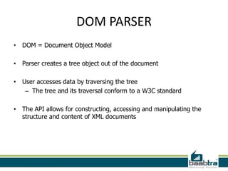 DOM PARSER
• DOM = Document Object Model

• Parser creates a tree object out of the document

• User accesses data by traversing the tree
   – The tree and its traversal conform to a W3C standard

• The API allows for constructing, accessing and manipulating the
  structure and content of XML documents
 