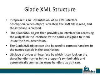 Glade XML Structure
• It represents an `instantiation' of an XML interface
  description. When object is created, the XML file is read, and
  the interface is created.
• The GladeXML object then provides an interface for accessing
  the widgets in the interface by the names assigned to them
  inside the XML description.
• The GladeXML object can also be used to connect handlers to
  the named signals in the description.
• Libglade provides an interface by which it can look up the
  signal handler names in the program's symbol table and
  automatically connect as many handlers up as it can.
 
