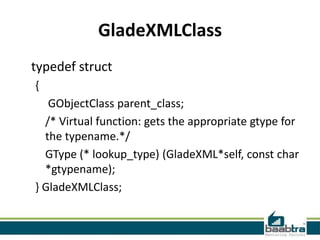 GladeXMLClass
typedef struct
{
   GObjectClass parent_class;
  /* Virtual function: gets the appropriate gtype for
  the typename.*/
  GType (* lookup_type) (GladeXML*self, const char
  *gtypename);
} GladeXMLClass;
 