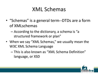 XML Schemas
• “Schemas” is a general term--DTDs are a form
  of XMLschemas
  – According to the dictionary, a schema is “a
    structured framework or plan”
• When we say “XML Schemas,” we usually mean the
  W3C XML Schema Language
  – This is also known as “XML Schema Definition”
    language, or XSD
 