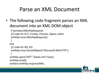 Parse an XML Document
• The following code fragment parses an XML
  document into an XML DOM object
  if (window.XMLHttpRequest)
  {// code for IE7+, Firefox, Chrome, Opera, Safari
  xmlhttp=new XMLHttpRequest();
  }
 else
  {// code for IE6, IE5
  xmlhttp=new ActiveXObject("Microsoft.XMLHTTP");
  }
 xmlhttp.open("GET","books.xml",false);
 xmlhttp.send();
 xmlDoc=xmlhttp.responseXML;
 