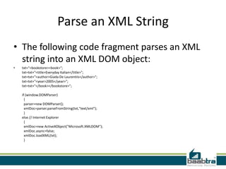 Parse an XML String
• The following code fragment parses an XML
  string into an XML DOM object:
•   txt="<bookstore><book>";
    txt=txt+"<title>Everyday Italian</title>";
    txt=txt+"<author>Giada De Laurentiis</author>";
    txt=txt+"<year>2005</year>";
    txt=txt+"</book></bookstore>";

    if (window.DOMParser)
      {
      parser=new DOMParser();
      xmlDoc=parser.parseFromString(txt,"text/xml");
      }
    else // Internet Explorer
      {
      xmlDoc=new ActiveXObject("Microsoft.XMLDOM");
      xmlDoc.async=false;
      xmlDoc.loadXML(txt);
      }
 