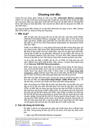 http://www.ebook.edu.vn Căn bản về XML
TRUNG TÂM CÔNG NGHỆ PHẦN MỀM THỪA THIÊN HUẾ Trang 2 / 59
Địa chỉ: Số 6 Lê Lợi, Huế
Điện thoại: (054).849.499 Fax: (054).849.498
Email: huesoft@dng.vnn.vn website: http://www.huesoft.com.vn
Chương mở đầu
Trong thời đại Công nghệ Thông tin hiện nay XML (eXtensible Markup Language)
chiếm vị trí số một và rất quan trọng trong việc chuyển tải, trao đổi dữ liệu và liên lạc giữa
các ứng dụng. Điều này càng được khẳn định khi trong các hệ điều hành từ WindowsXP
trở đi, bên trong nó chứa đầy XML. Hơn nữa khi bộ .Net ra đời thì càng làm cho XML trở
nên thịnh hành.
Sử dụng kỹ thuật XML không chỉ có tập đoàn Microsoft mà ngay cả Sun, IBM, Oracles
điều hỗ trợ XML và dùng nó trong các ứng dụng.
1 XML là gì?
XML là ngôn ngữ xây dựng cấu trúc tài liệu văn bản, dựa theo chuẩn SGML
(Standard Generalized Markup Language: siêu ngôn ngữ có khả năng sinh
ngôn ngữ khác). SGML được phát triển cho việc định cấu trúc và nội dung tài
liệu điện tử, do tổ chức ISO (International Organization for Standards) chuẩn
hoá năm 1986.
SGML là do IBM đưa ra, song không thể không kể đến những đóng góp của
các công ty khác. XML được W3C (World Wide Web Consortium: tổ chức độc
lập định ra tiêu chuẩn cho trình duyệt Web, máy chủ và ngôn ngữ) phát triển,
nhưng đặc tả XML lại do Netscape, Microsoft và các thành viên của dự án
Text Encoding Initiative (TEI) xây dựng. Tổ chức W3C XML Special Interest
Group có đại diện từ hơn 100 công ty cùng nhiều chuyên gia được mời khác.
Lý do ra đời của XML vì SGML rất rắc rối, và HTML có nhiều giới hạn nên
năm 1996 tổ chức W3C thiết kế XML. XML version 1.0 được định nghĩa trong
hồ sơ February 1998 W3C Recommendation.
Điểm quan trọng của kỹ thuật XML là nó không thuộc riêng về một công ty
nào, nó là một sản phẩm mà trí tuệ của nó thuộc về cả thế gới, nó là một tiêu
chuẩn được mọi người công nhận vì được soạn ra bởi World Wide Web
Consortium - W3C (một ban soạn thảo với sự hiện diện của tất cả các chuyên
gia Tin học) và những ý kiến đóng góp bằng cách trao đổi qua Email.
Bản thân của XML rất là đơn giản, nhưng các công cụ chuẩn được định ra để
làm việc với XML như Document Object Model - DOM, XPath, XSL, v.v.. thì
rất hữu hiệu, và chính các chuẩn này được phát triển không ngừng.
XML cũng giống như HTML đều là ngôn ngữ đánh dấu, nhưng điều cần nói ở
đây là sự ra đời của XML để khắc phục cho một số yếu kém của HTML.
HTML và XML đều sử dụng các tag nhưng các tag của HTML là một bộ dữ
liệu tag được xây dựng và định nghĩa trước, tức là người lập trình phải tuân
thủ theo các thẻ đã định nghĩa của HTML, hiện HTML có khoản hơn 400 tag,
để nhớ hết 400 tag này cũng không có gì khó khăn đối với người lập trình web
chuyên nghiệp nhưng thật khó đối với những người không chuyên. Hơn nữa
các tag của HTML không nói lên được mô tả dữ liệu trong đó. Nhưng đối với
XML thì hoàn toàn khác bởi vì tag trong XML là do người lập trình định nghĩa
và mỗi tag là một mô tả dữ liệu mà người lập trình muốn truyền đạt.
2 Các nội dung sẽ trình bày
Khi XML ra đời thì có hàng loạt các ngôn ngữ chuẩn được đưa ra để làm việc
với XML, nhưng trong tài liệu này tôi chỉ xin được trình bày các phần chính
sau:
1. Ngôn ngữ XML(eXtensible Markup Language )
 