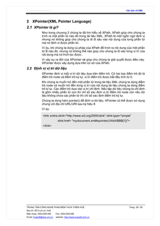 http://www.ebook.edu.vn Căn bản về XML
TRUNG TÂM CÔNG NGHỆ PHẦN MỀM THỪA THIÊN HUẾ Trang 56 / 59
Địa chỉ: Số 6 Lê Lợi, Huế
Điện thoại: (054).849.499 Fax: (054).849.498
Email: huesoft@dng.vnn.vn website: http://www.huesoft.com.vn
2 XPointer(XML Pointer Language)
2.1 XPointer là gì?
Như trong chương 2 chúng ta đã tìm hiểu về XPath, XPath giúp cho chúng ta
trích ra một phần tử nào đó trong tài liệu XML, XPath là một ngôn ngữ định vị
nhưng nó không giúp cho chúng ta đi đi sâu vào nội dung của từng phần tử
mà nó định vị được phần tử.
Ví dụ, khi chúng ta dùng cú pháp của XPath để trích ra nội dung của một phần
tử B nào đó, nhưng nó không thể nào giúp cho chúng ta đi vào từng vị trí của
nội dung mà nó trích lọc được .
Vì vậy sự ra đời của XPointer sẽ giúp cho chúng ta giải quyết được điều này.
XPointer được xây dựng dựa trên cơ sở của XPath.
2.2 Định vị vị trí dữ liệu
XPointer định vị một vị trí dữ liệu dựa trên điểm trỏ. Có hai loại điểm trỏ đó là
điểm trỏ node và điểm trỏ ký tự, vị trí điểm trỏ được bắt đầu tính từ 0.
Khi chúng ta muốn trỏ đến một phần tử trong tài liệu XML chúng ta dùng điểm
trỏ node và muốn trỏ đến từng vị trí của nội dung tài liệu chúng ta dùng điểm
trỏ kí tự. Các điểm trỏ dựa vào vị trí chỉ định. Nếu tập dữ liệu chúng ta chỉ định
là gồm nhiều phần tử con thì chỉ số xác định vị trí điểm trỏ node còn nếu dữ
liệu không chứa các phần tử thì chỉ số xác định điểm trỏ ký tự.
Chúng ta dùng hàm pointer() để định vị dữ liệu, XPointer có thể được sử dụng
chung với địa chỉ URL/URI sau ký hiệu #.
Ví dụ:
<link xmlns:xlink="http://www.w3.org/2000/xlink" xlink:type="simple"
xlink:href= "mydocument.xml#xpointer(//AAA/BBB[1])">
</link>
 