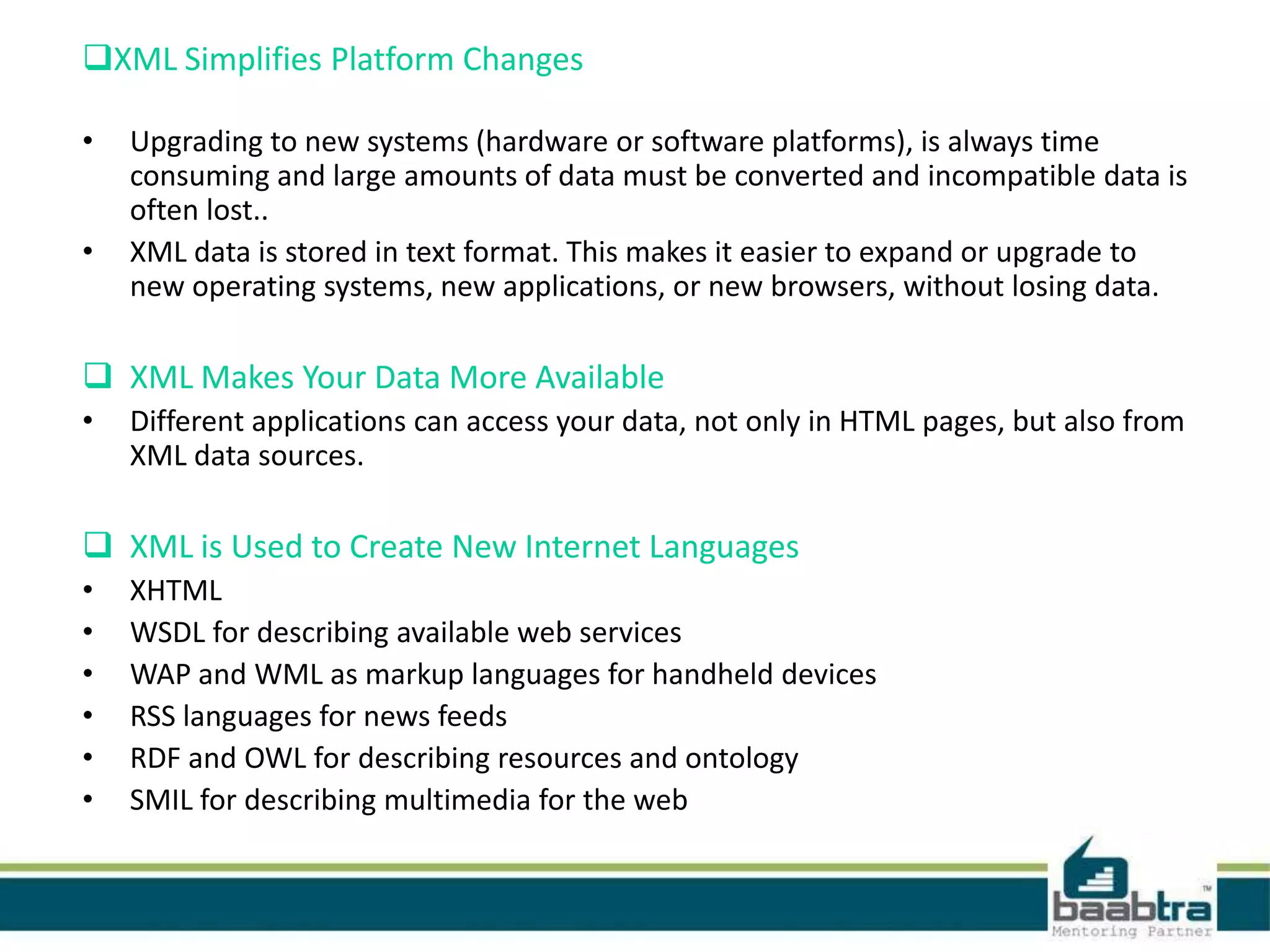 XML Simplifies Platform Changes
• Upgrading to new systems (hardware or software platforms), is always time
consuming and large amounts of data must be converted and incompatible data is
often lost..
• XML data is stored in text format. This makes it easier to expand or upgrade to
new operating systems, new applications, or new browsers, without losing data.
 XML Makes Your Data More Available
• Different applications can access your data, not only in HTML pages, but also from
XML data sources.
 XML is Used to Create New Internet Languages
• XHTML
• WSDL for describing available web services
• WAP and WML as markup languages for handheld devices
• RSS languages for news feeds
• RDF and OWL for describing resources and ontology
• SMIL for describing multimedia for the web
 
