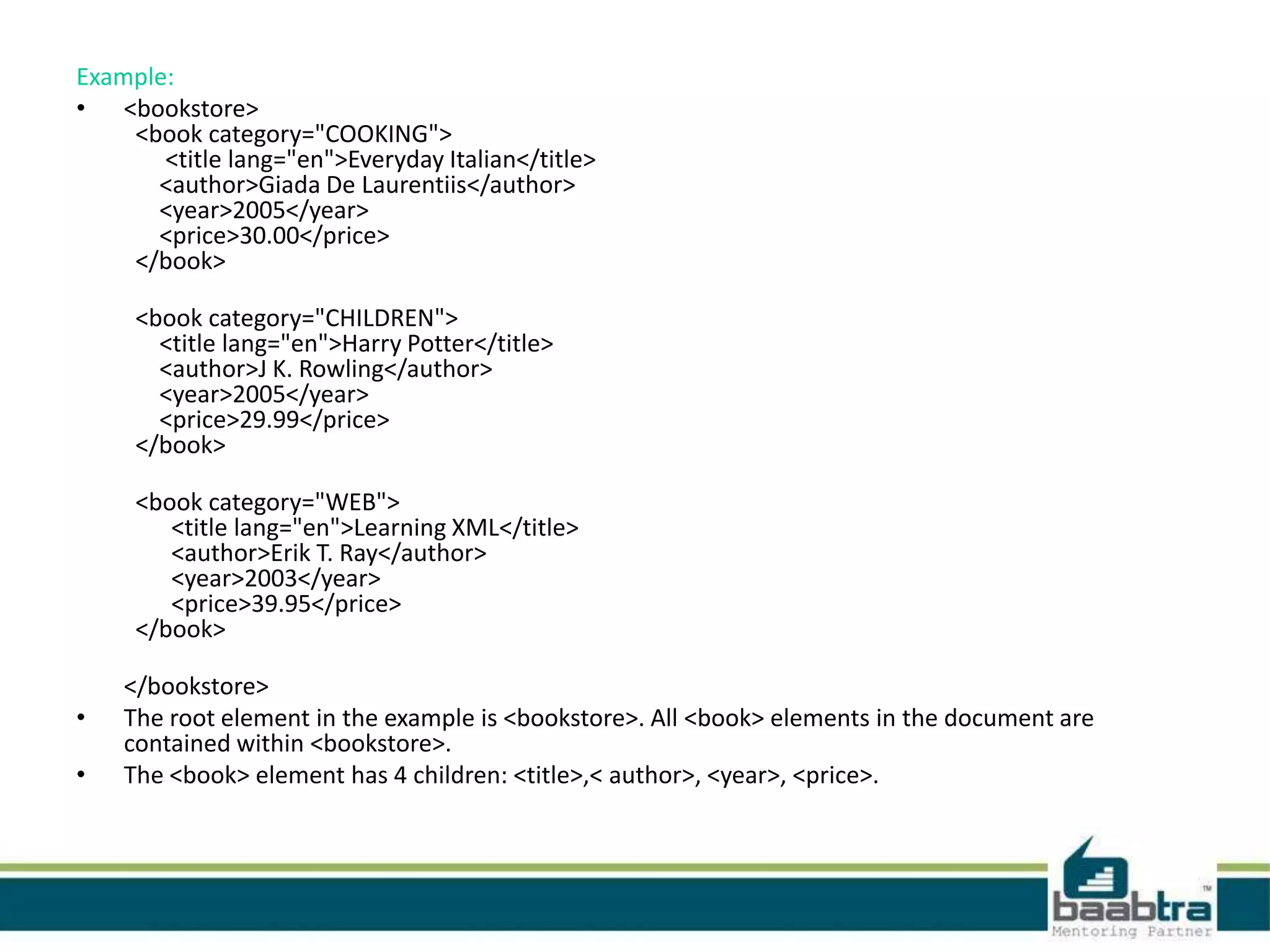 Example:
• <bookstore>
<book category="COOKING">
<title lang="en">Everyday Italian</title>
<author>Giada De Laurentiis</author>
<year>2005</year>
<price>30.00</price>
</book>
<book category="CHILDREN">
<title lang="en">Harry Potter</title>
<author>J K. Rowling</author>
<year>2005</year>
<price>29.99</price>
</book>
<book category="WEB">
<title lang="en">Learning XML</title>
<author>Erik T. Ray</author>
<year>2003</year>
<price>39.95</price>
</book>
</bookstore>
• The root element in the example is <bookstore>. All <book> elements in the document are
contained within <bookstore>.
• The <book> element has 4 children: <title>,< author>, <year>, <price>.
 