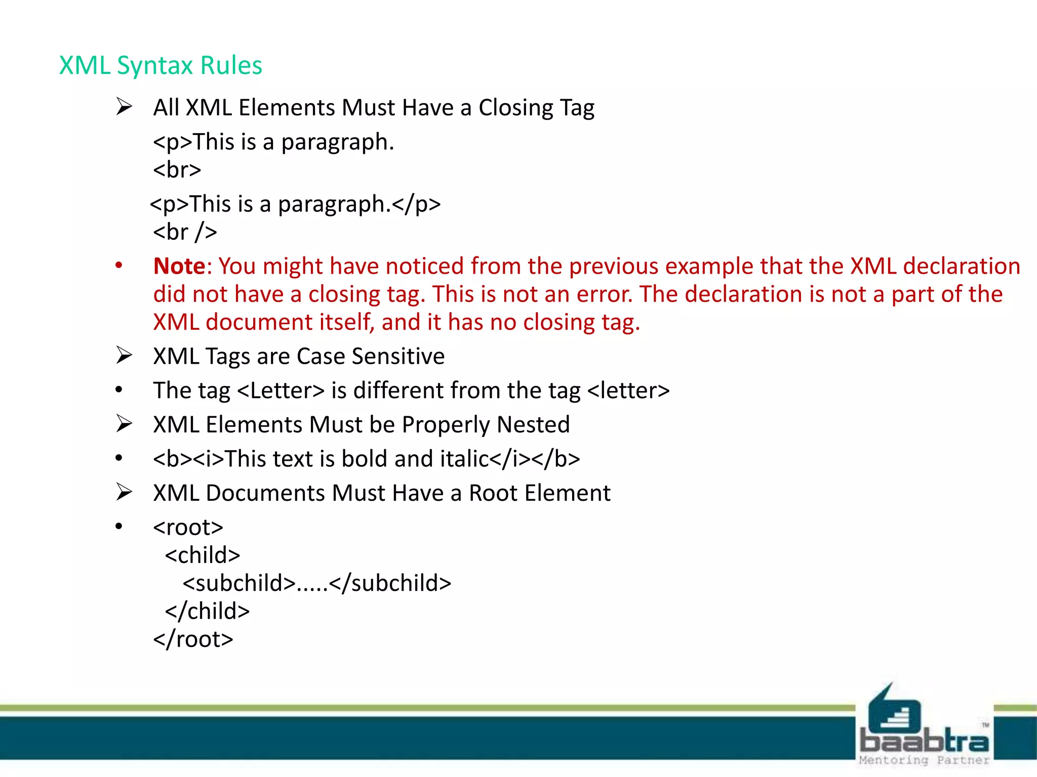 XML Syntax Rules
 All XML Elements Must Have a Closing Tag
<p>This is a paragraph.
<br>
<p>This is a paragraph.</p>
<br />
• Note: You might have noticed from the previous example that the XML declaration
did not have a closing tag. This is not an error. The declaration is not a part of the
XML document itself, and it has no closing tag.
 XML Tags are Case Sensitive
• The tag <Letter> is different from the tag <letter>
 XML Elements Must be Properly Nested
• <b><i>This text is bold and italic</i></b>
 XML Documents Must Have a Root Element
• <root>
<child>
<subchild>.....</subchild>
</child>
</root>
 