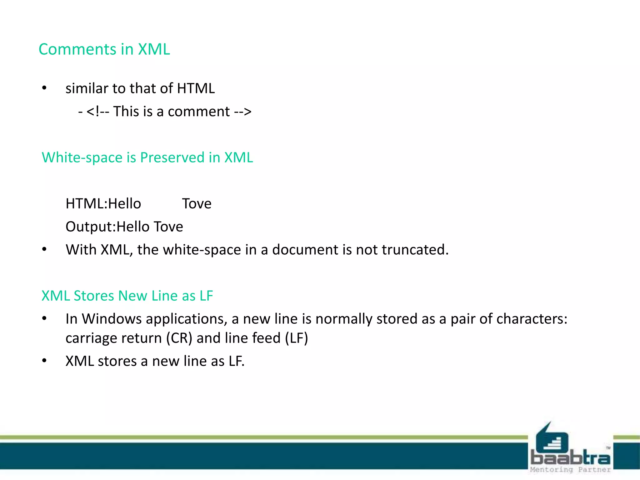 Comments in XML
• similar to that of HTML
- <!-- This is a comment -->
White-space is Preserved in XML
HTML:Hello Tove
Output:Hello Tove
• With XML, the white-space in a document is not truncated.
XML Stores New Line as LF
• In Windows applications, a new line is normally stored as a pair of characters:
carriage return (CR) and line feed (LF)
• XML stores a new line as LF.
 