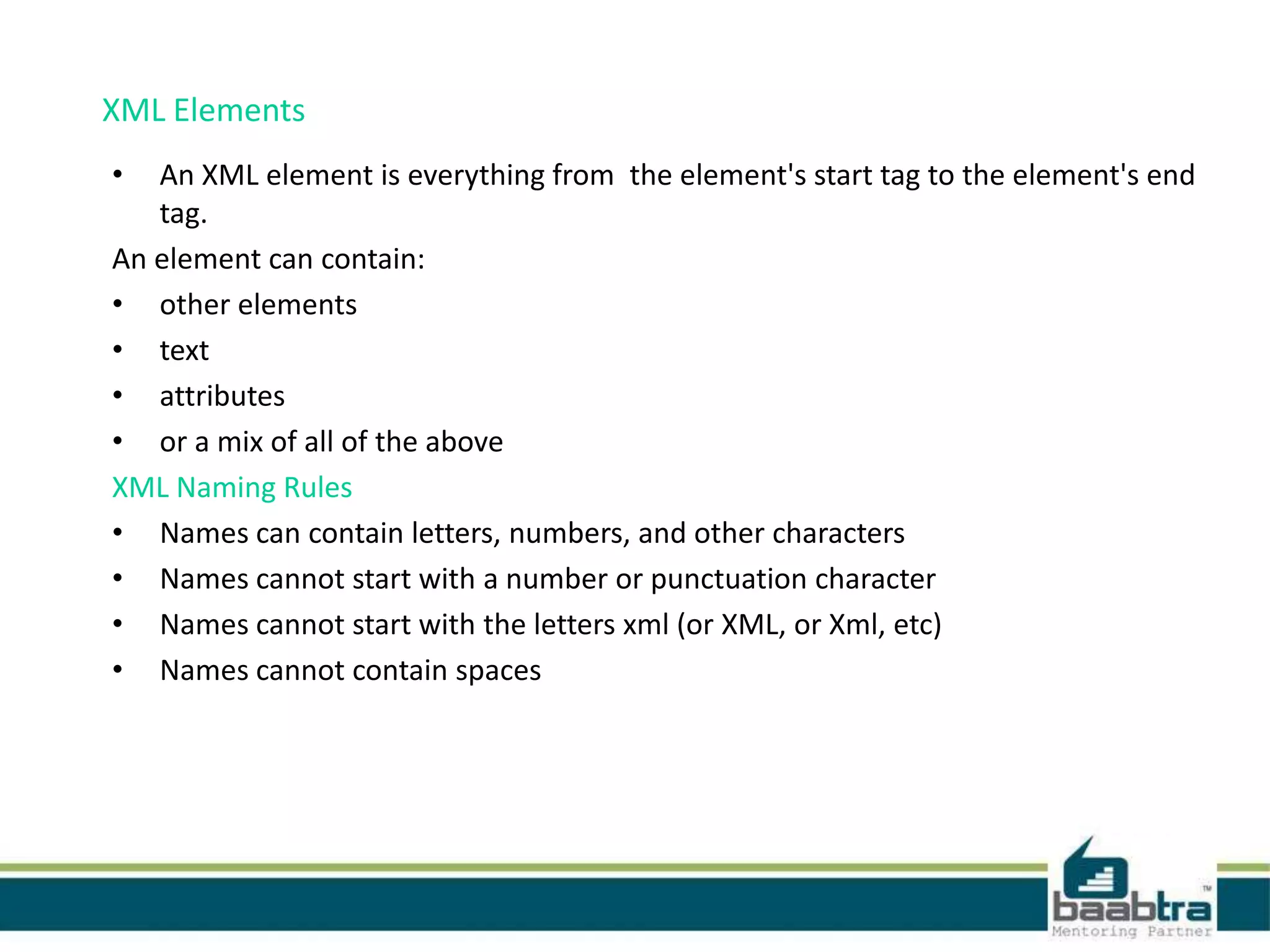 XML Elements
• An XML element is everything from the element's start tag to the element's end
tag.
An element can contain:
• other elements
• text
• attributes
• or a mix of all of the above
XML Naming Rules
• Names can contain letters, numbers, and other characters
• Names cannot start with a number or punctuation character
• Names cannot start with the letters xml (or XML, or Xml, etc)
• Names cannot contain spaces
 
