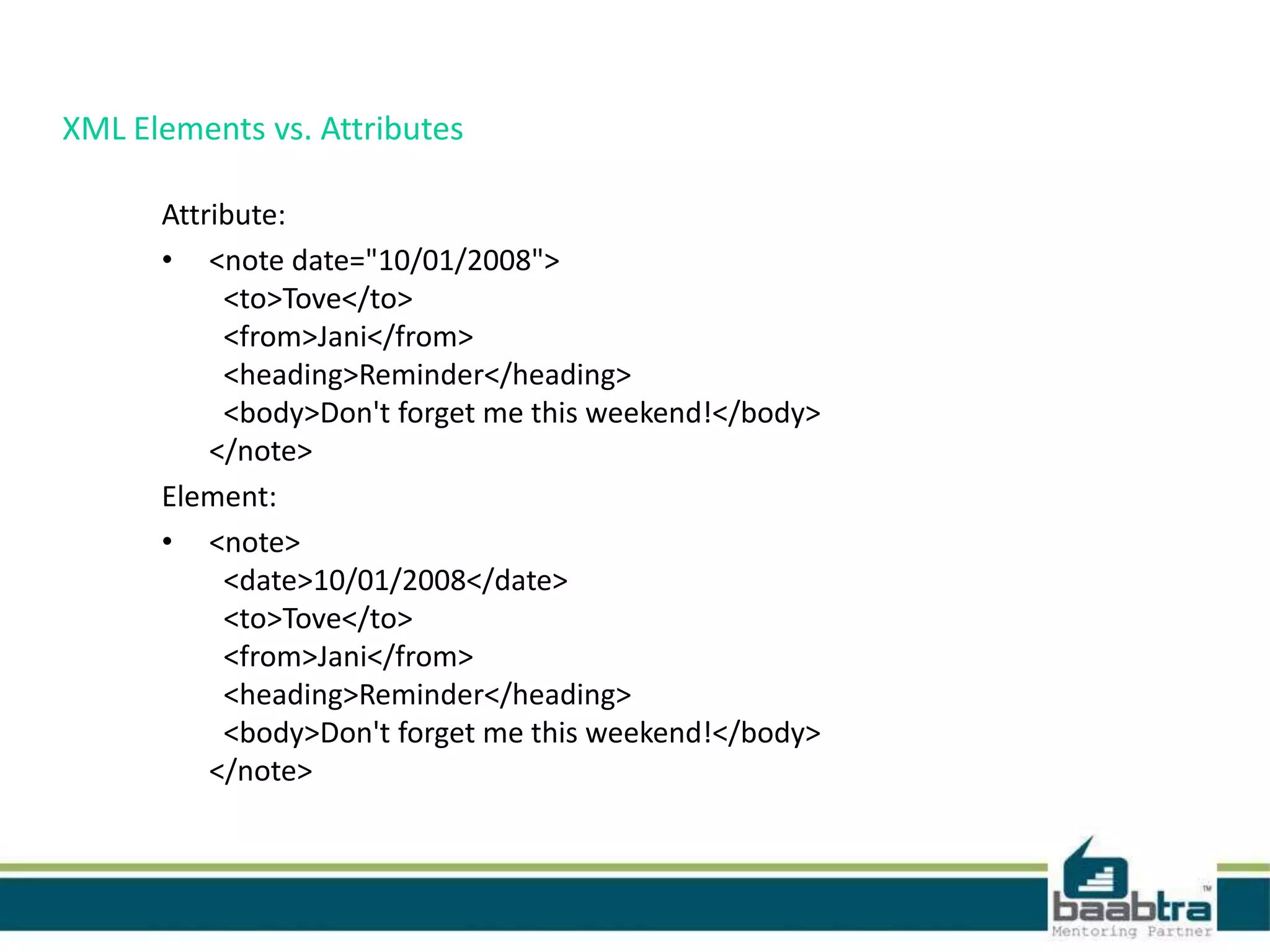XML Elements vs. Attributes
Attribute:
• <note date="10/01/2008">
<to>Tove</to>
<from>Jani</from>
<heading>Reminder</heading>
<body>Don't forget me this weekend!</body>
</note>
Element:
• <note>
<date>10/01/2008</date>
<to>Tove</to>
<from>Jani</from>
<heading>Reminder</heading>
<body>Don't forget me this weekend!</body>
</note>
 
