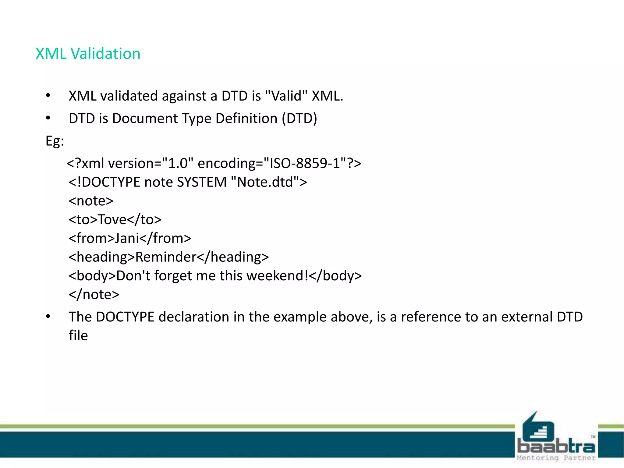 XML Validation
• XML validated against a DTD is "Valid" XML.
• DTD is Document Type Definition (DTD)
Eg:
<?xml version="1.0" encoding="ISO-8859-1"?>
<!DOCTYPE note SYSTEM "Note.dtd">
<note>
<to>Tove</to>
<from>Jani</from>
<heading>Reminder</heading>
<body>Don't forget me this weekend!</body>
</note>
• The DOCTYPE declaration in the example above, is a reference to an external DTD
file
 