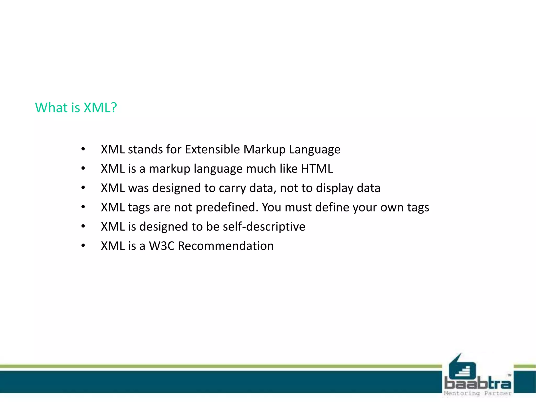 What is XML?
• XML stands for Extensible Markup Language
• XML is a markup language much like HTML
• XML was designed to carry data, not to display data
• XML tags are not predefined. You must define your own tags
• XML is designed to be self-descriptive
• XML is a W3C Recommendation
 