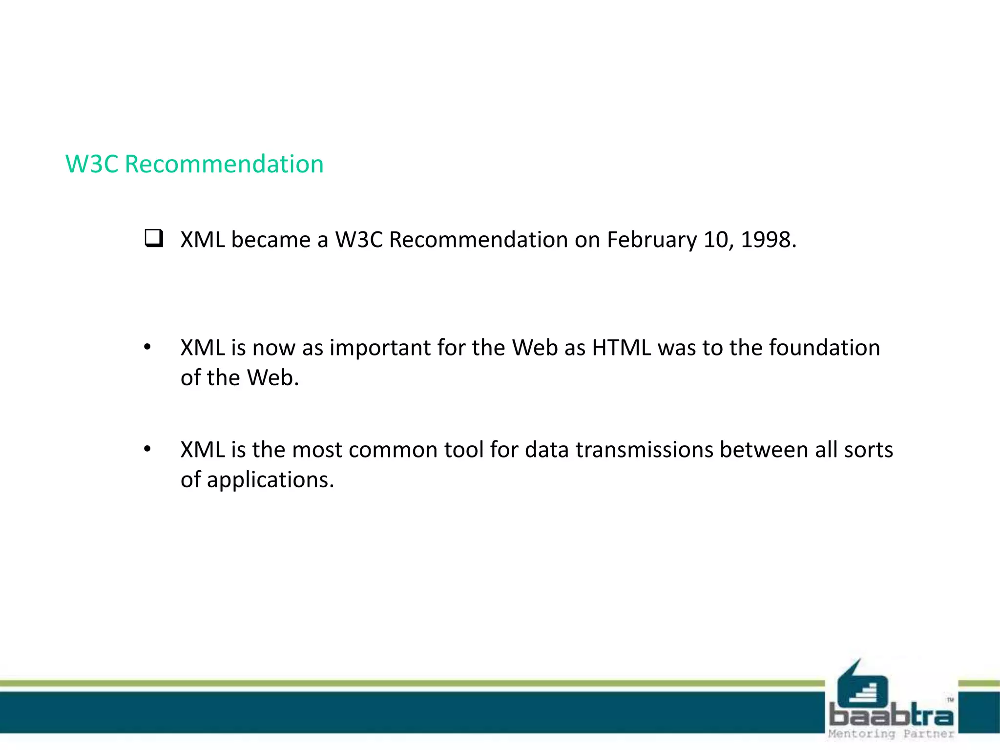 W3C Recommendation
 XML became a W3C Recommendation on February 10, 1998.
• XML is now as important for the Web as HTML was to the foundation
of the Web.
• XML is the most common tool for data transmissions between all sorts
of applications.
 