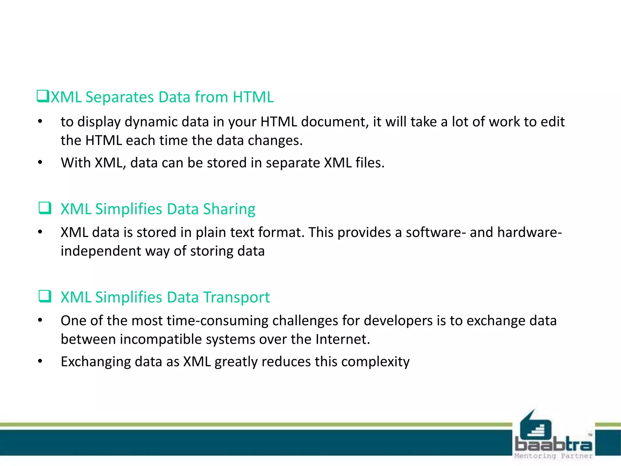 XML Separates Data from HTML
• to display dynamic data in your HTML document, it will take a lot of work to edit
the HTML each time the data changes.
• With XML, data can be stored in separate XML files.
 XML Simplifies Data Sharing
• XML data is stored in plain text format. This provides a software- and hardware-
independent way of storing data
 XML Simplifies Data Transport
• One of the most time-consuming challenges for developers is to exchange data
between incompatible systems over the Internet.
• Exchanging data as XML greatly reduces this complexity
 