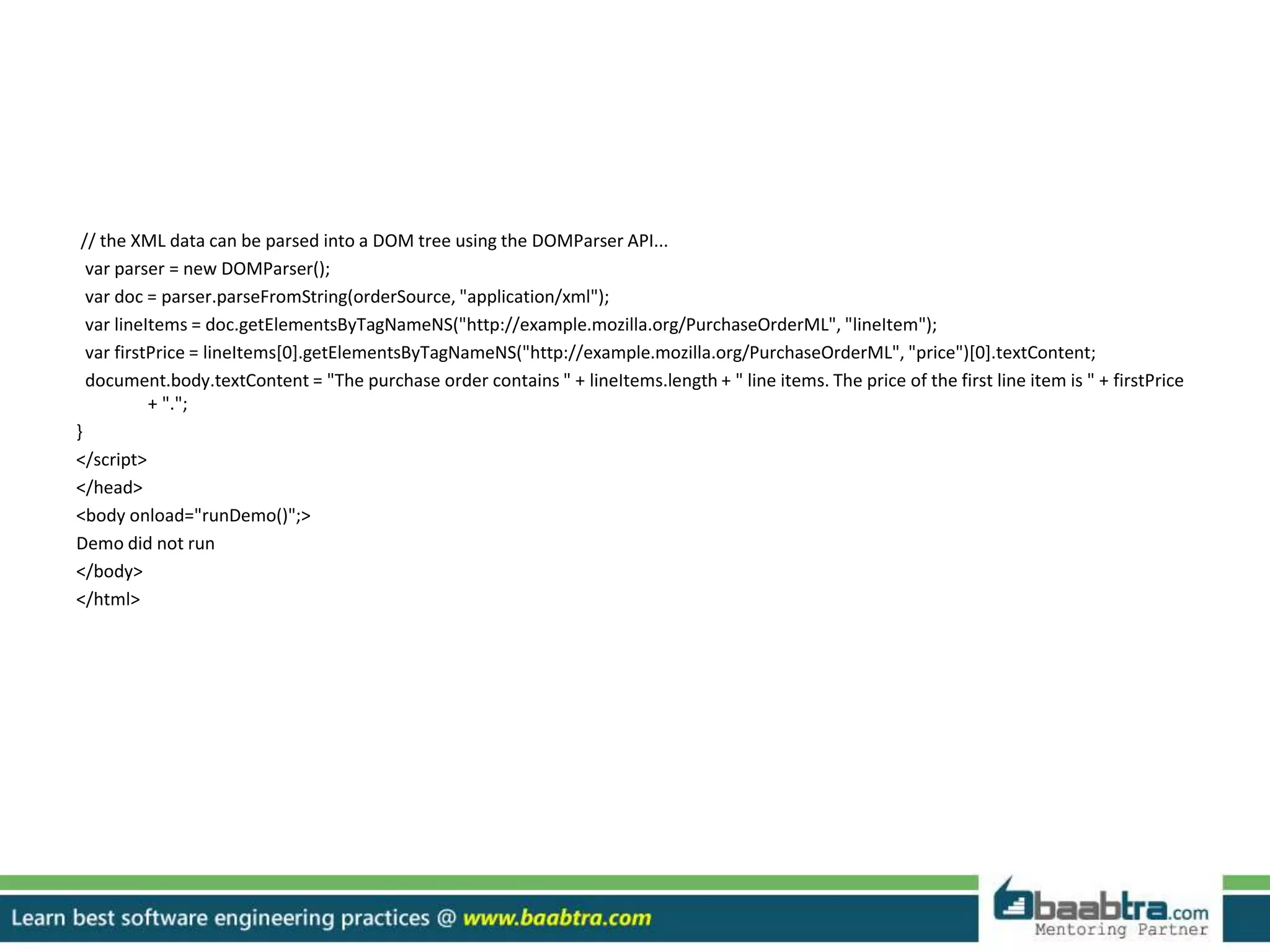 // the XML data can be parsed into a DOM tree using the DOMParser API...
var parser = new DOMParser();
var doc = parser.parseFromString(orderSource, "application/xml");
var lineItems = doc.getElementsByTagNameNS("http://example.mozilla.org/PurchaseOrderML", "lineItem");
var firstPrice = lineItems[0].getElementsByTagNameNS("http://example.mozilla.org/PurchaseOrderML", "price")[0].textContent;
document.body.textContent = "The purchase order contains " + lineItems.length + " line items. The price of the first line item is " + firstPrice
+ ".";
}
</script>
</head>
<body onload="runDemo()";>
Demo did not run
</body>
</html>
 